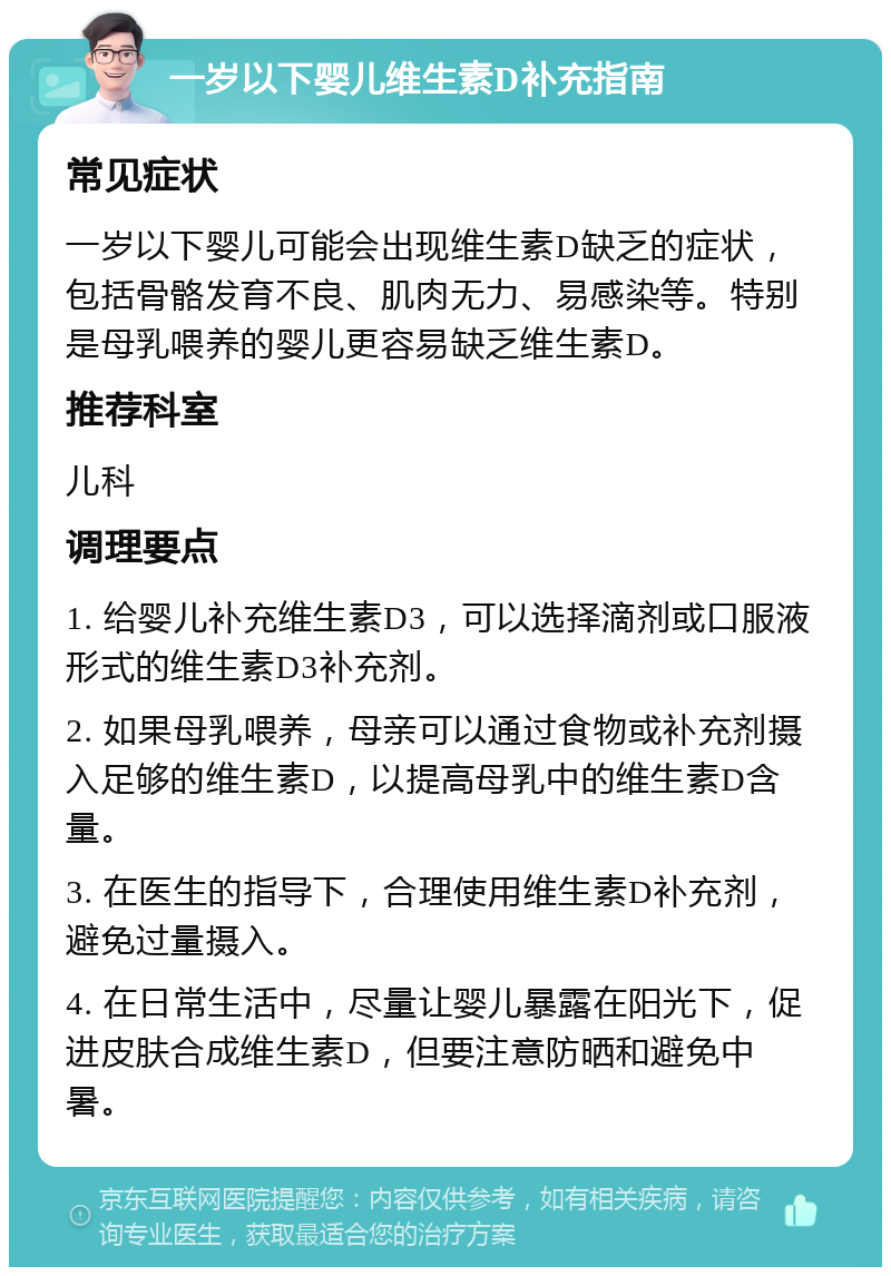 一岁以下婴儿维生素D补充指南 常见症状 一岁以下婴儿可能会出现维生素D缺乏的症状，包括骨骼发育不良、肌肉无力、易感染等。特别是母乳喂养的婴儿更容易缺乏维生素D。 推荐科室 儿科 调理要点 1. 给婴儿补充维生素D3，可以选择滴剂或口服液形式的维生素D3补充剂。 2. 如果母乳喂养，母亲可以通过食物或补充剂摄入足够的维生素D，以提高母乳中的维生素D含量。 3. 在医生的指导下，合理使用维生素D补充剂，避免过量摄入。 4. 在日常生活中，尽量让婴儿暴露在阳光下，促进皮肤合成维生素D，但要注意防晒和避免中暑。