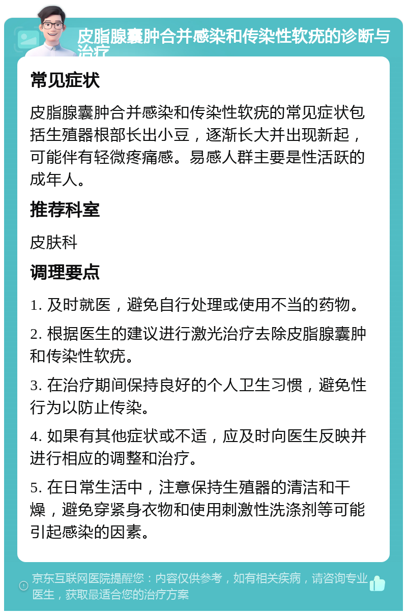 皮脂腺囊肿合并感染和传染性软疣的诊断与治疗 常见症状 皮脂腺囊肿合并感染和传染性软疣的常见症状包括生殖器根部长出小豆，逐渐长大并出现新起，可能伴有轻微疼痛感。易感人群主要是性活跃的成年人。 推荐科室 皮肤科 调理要点 1. 及时就医，避免自行处理或使用不当的药物。 2. 根据医生的建议进行激光治疗去除皮脂腺囊肿和传染性软疣。 3. 在治疗期间保持良好的个人卫生习惯，避免性行为以防止传染。 4. 如果有其他症状或不适，应及时向医生反映并进行相应的调整和治疗。 5. 在日常生活中，注意保持生殖器的清洁和干燥，避免穿紧身衣物和使用刺激性洗涤剂等可能引起感染的因素。