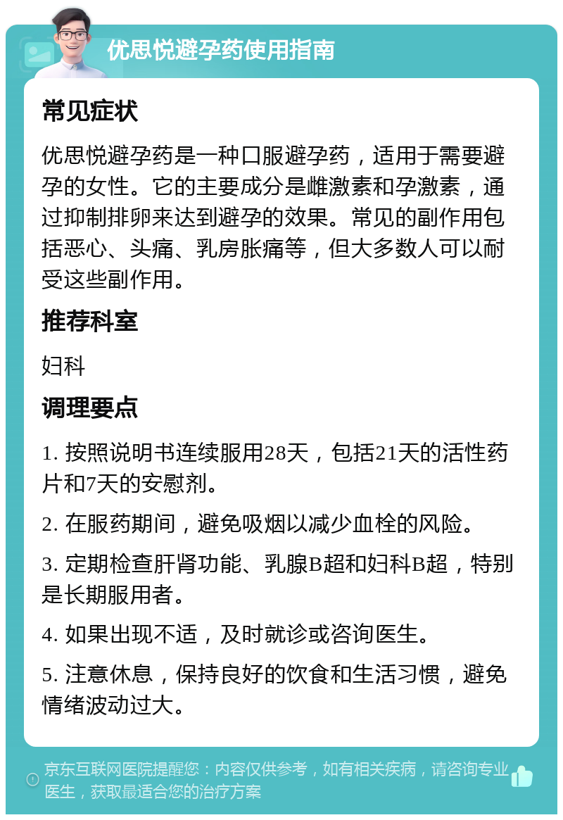 优思悦避孕药使用指南 常见症状 优思悦避孕药是一种口服避孕药，适用于需要避孕的女性。它的主要成分是雌激素和孕激素，通过抑制排卵来达到避孕的效果。常见的副作用包括恶心、头痛、乳房胀痛等，但大多数人可以耐受这些副作用。 推荐科室 妇科 调理要点 1. 按照说明书连续服用28天，包括21天的活性药片和7天的安慰剂。 2. 在服药期间，避免吸烟以减少血栓的风险。 3. 定期检查肝肾功能、乳腺B超和妇科B超，特别是长期服用者。 4. 如果出现不适，及时就诊或咨询医生。 5. 注意休息，保持良好的饮食和生活习惯，避免情绪波动过大。