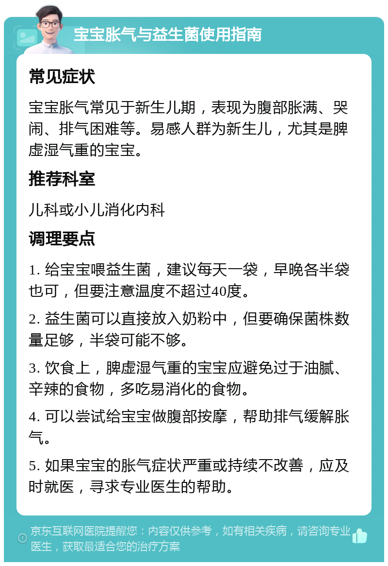 宝宝胀气与益生菌使用指南 常见症状 宝宝胀气常见于新生儿期，表现为腹部胀满、哭闹、排气困难等。易感人群为新生儿，尤其是脾虚湿气重的宝宝。 推荐科室 儿科或小儿消化内科 调理要点 1. 给宝宝喂益生菌，建议每天一袋，早晚各半袋也可，但要注意温度不超过40度。 2. 益生菌可以直接放入奶粉中，但要确保菌株数量足够，半袋可能不够。 3. 饮食上，脾虚湿气重的宝宝应避免过于油腻、辛辣的食物，多吃易消化的食物。 4. 可以尝试给宝宝做腹部按摩，帮助排气缓解胀气。 5. 如果宝宝的胀气症状严重或持续不改善，应及时就医，寻求专业医生的帮助。