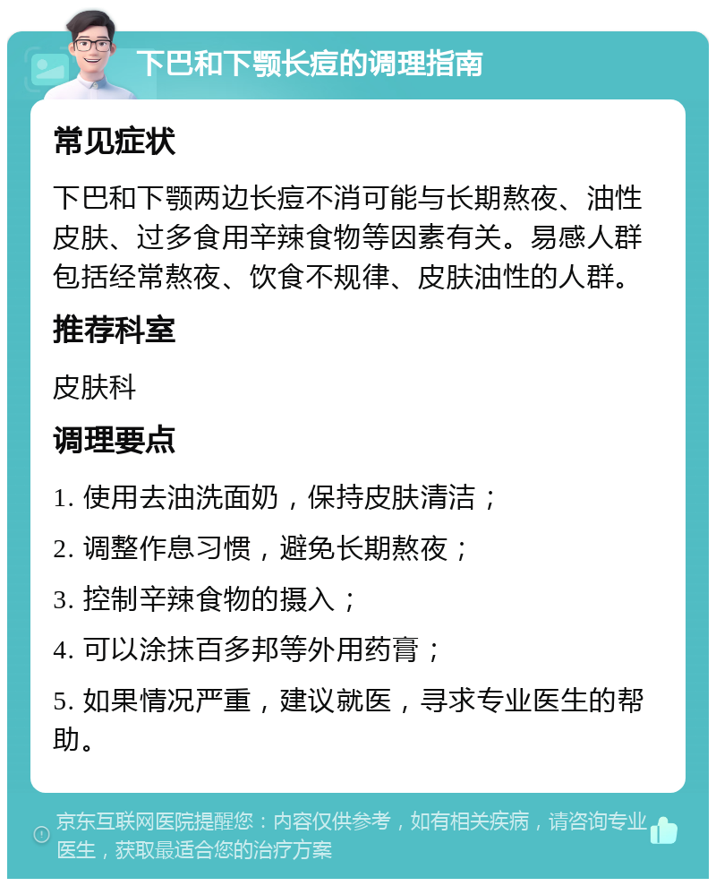 下巴和下颚长痘的调理指南 常见症状 下巴和下颚两边长痘不消可能与长期熬夜、油性皮肤、过多食用辛辣食物等因素有关。易感人群包括经常熬夜、饮食不规律、皮肤油性的人群。 推荐科室 皮肤科 调理要点 1. 使用去油洗面奶，保持皮肤清洁； 2. 调整作息习惯，避免长期熬夜； 3. 控制辛辣食物的摄入； 4. 可以涂抹百多邦等外用药膏； 5. 如果情况严重，建议就医，寻求专业医生的帮助。