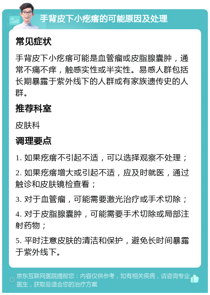 手背皮下小疙瘩的可能原因及处理 常见症状 手背皮下小疙瘩可能是血管瘤或皮脂腺囊肿，通常不痛不痒，触感实性或半实性。易感人群包括长期暴露于紫外线下的人群或有家族遗传史的人群。 推荐科室 皮肤科 调理要点 1. 如果疙瘩不引起不适，可以选择观察不处理； 2. 如果疙瘩增大或引起不适，应及时就医，通过触诊和皮肤镜检查看； 3. 对于血管瘤，可能需要激光治疗或手术切除； 4. 对于皮脂腺囊肿，可能需要手术切除或局部注射药物； 5. 平时注意皮肤的清洁和保护，避免长时间暴露于紫外线下。