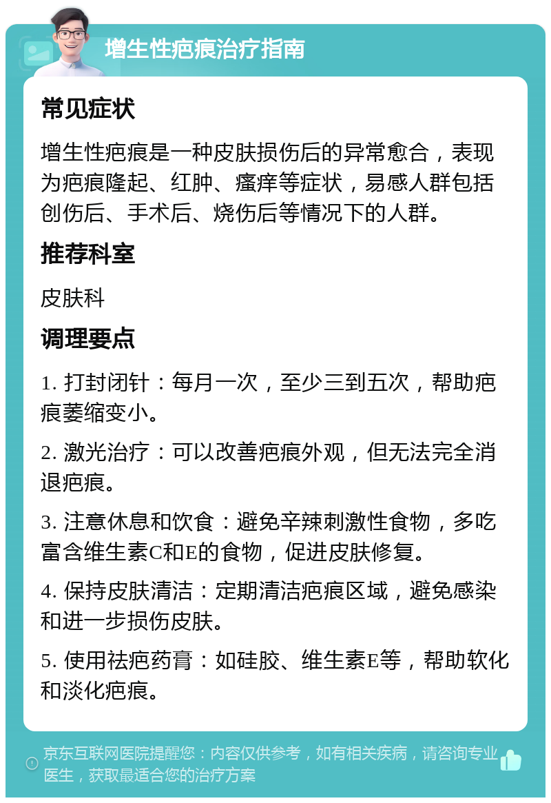 增生性疤痕治疗指南 常见症状 增生性疤痕是一种皮肤损伤后的异常愈合，表现为疤痕隆起、红肿、瘙痒等症状，易感人群包括创伤后、手术后、烧伤后等情况下的人群。 推荐科室 皮肤科 调理要点 1. 打封闭针：每月一次，至少三到五次，帮助疤痕萎缩变小。 2. 激光治疗：可以改善疤痕外观，但无法完全消退疤痕。 3. 注意休息和饮食：避免辛辣刺激性食物，多吃富含维生素C和E的食物，促进皮肤修复。 4. 保持皮肤清洁：定期清洁疤痕区域，避免感染和进一步损伤皮肤。 5. 使用祛疤药膏：如硅胶、维生素E等，帮助软化和淡化疤痕。