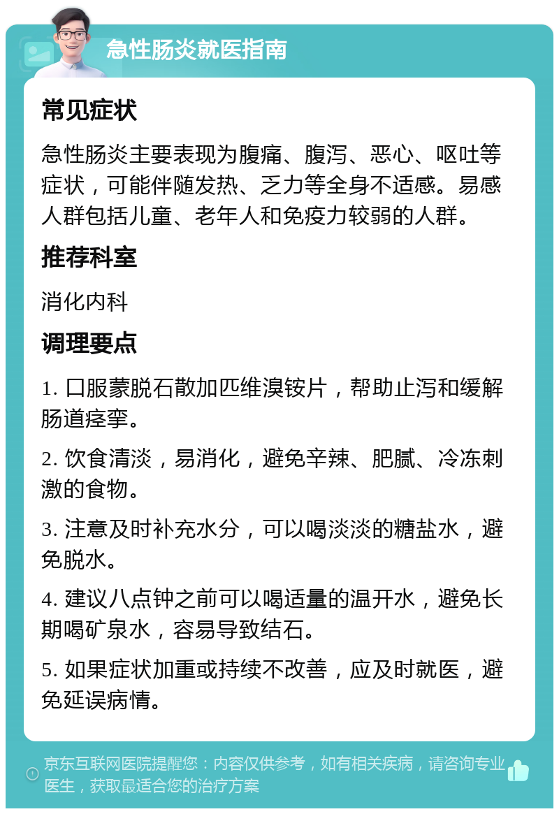 急性肠炎就医指南 常见症状 急性肠炎主要表现为腹痛、腹泻、恶心、呕吐等症状，可能伴随发热、乏力等全身不适感。易感人群包括儿童、老年人和免疫力较弱的人群。 推荐科室 消化内科 调理要点 1. 口服蒙脱石散加匹维溴铵片，帮助止泻和缓解肠道痉挛。 2. 饮食清淡，易消化，避免辛辣、肥腻、冷冻刺激的食物。 3. 注意及时补充水分，可以喝淡淡的糖盐水，避免脱水。 4. 建议八点钟之前可以喝适量的温开水，避免长期喝矿泉水，容易导致结石。 5. 如果症状加重或持续不改善，应及时就医，避免延误病情。