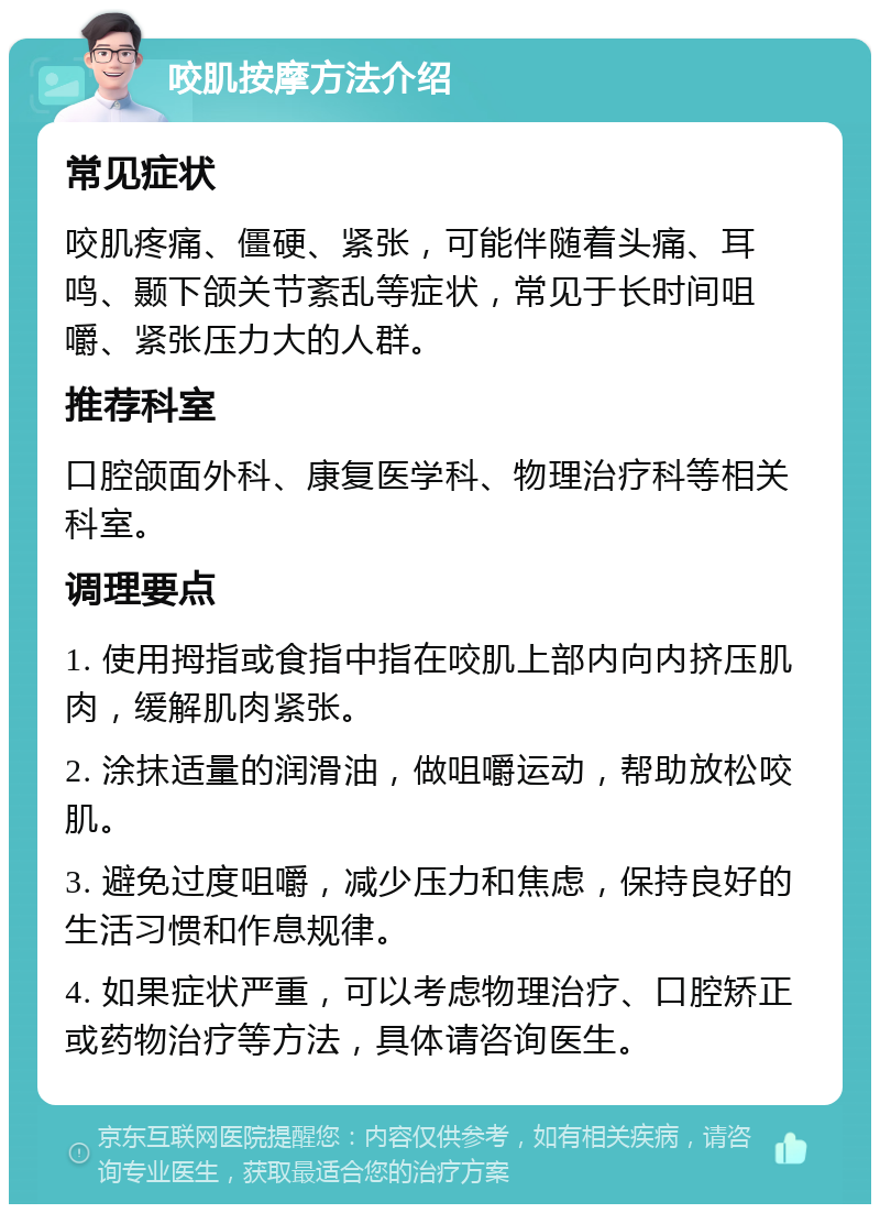 咬肌按摩方法介绍 常见症状 咬肌疼痛、僵硬、紧张，可能伴随着头痛、耳鸣、颞下颌关节紊乱等症状，常见于长时间咀嚼、紧张压力大的人群。 推荐科室 口腔颌面外科、康复医学科、物理治疗科等相关科室。 调理要点 1. 使用拇指或食指中指在咬肌上部内向内挤压肌肉，缓解肌肉紧张。 2. 涂抹适量的润滑油，做咀嚼运动，帮助放松咬肌。 3. 避免过度咀嚼，减少压力和焦虑，保持良好的生活习惯和作息规律。 4. 如果症状严重，可以考虑物理治疗、口腔矫正或药物治疗等方法，具体请咨询医生。