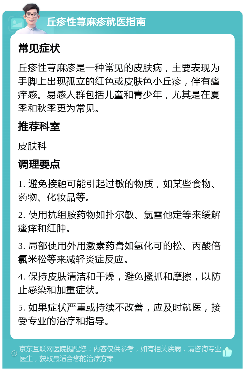 丘疹性荨麻疹就医指南 常见症状 丘疹性荨麻疹是一种常见的皮肤病，主要表现为手脚上出现孤立的红色或皮肤色小丘疹，伴有瘙痒感。易感人群包括儿童和青少年，尤其是在夏季和秋季更为常见。 推荐科室 皮肤科 调理要点 1. 避免接触可能引起过敏的物质，如某些食物、药物、化妆品等。 2. 使用抗组胺药物如扑尔敏、氯雷他定等来缓解瘙痒和红肿。 3. 局部使用外用激素药膏如氢化可的松、丙酸倍氯米松等来减轻炎症反应。 4. 保持皮肤清洁和干燥，避免搔抓和摩擦，以防止感染和加重症状。 5. 如果症状严重或持续不改善，应及时就医，接受专业的治疗和指导。