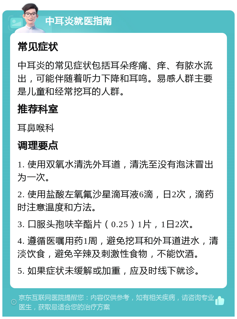 中耳炎就医指南 常见症状 中耳炎的常见症状包括耳朵疼痛、痒、有脓水流出，可能伴随着听力下降和耳鸣。易感人群主要是儿童和经常挖耳的人群。 推荐科室 耳鼻喉科 调理要点 1. 使用双氧水清洗外耳道，清洗至没有泡沫冒出为一次。 2. 使用盐酸左氧氟沙星滴耳液6滴，日2次，滴药时注意温度和方法。 3. 口服头孢呋辛酯片（0.25）1片，1日2次。 4. 遵循医嘱用药1周，避免挖耳和外耳道进水，清淡饮食，避免辛辣及刺激性食物，不能饮酒。 5. 如果症状未缓解或加重，应及时线下就诊。