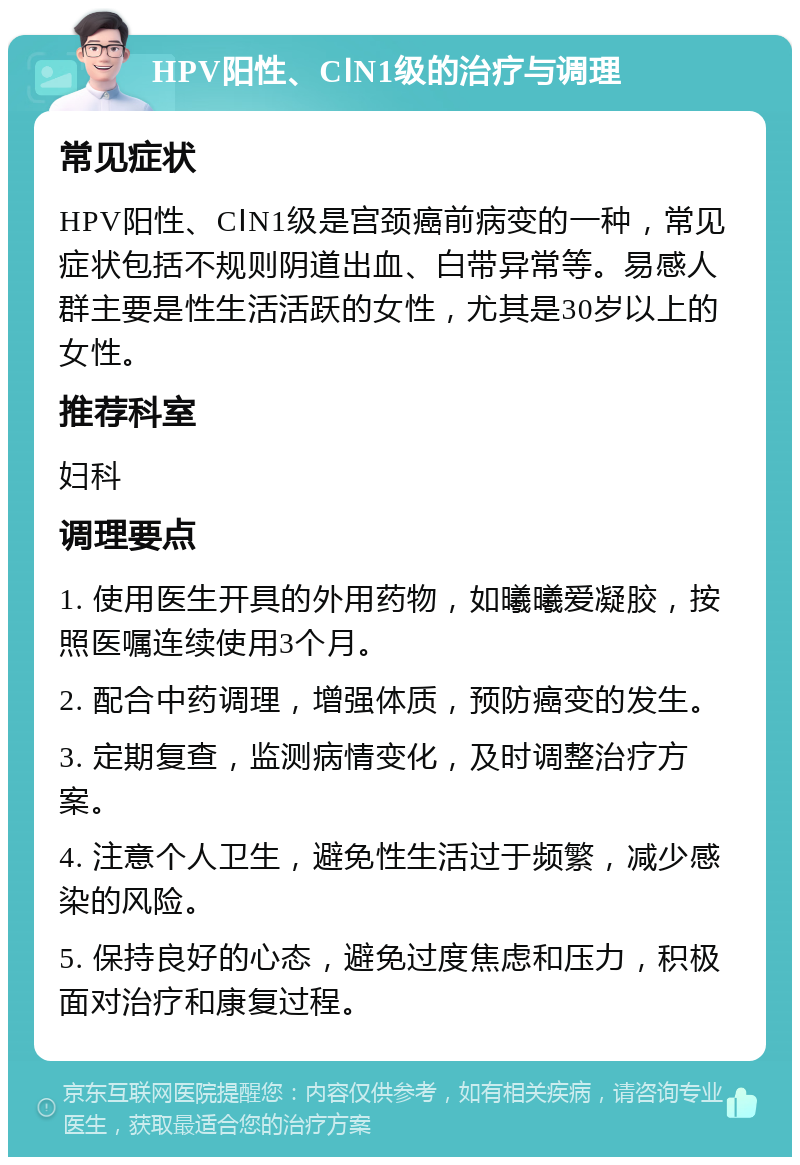 HPV阳性、CⅠN1级的治疗与调理 常见症状 HPV阳性、CⅠN1级是宫颈癌前病变的一种，常见症状包括不规则阴道出血、白带异常等。易感人群主要是性生活活跃的女性，尤其是30岁以上的女性。 推荐科室 妇科 调理要点 1. 使用医生开具的外用药物，如曦曦爱凝胶，按照医嘱连续使用3个月。 2. 配合中药调理，增强体质，预防癌变的发生。 3. 定期复查，监测病情变化，及时调整治疗方案。 4. 注意个人卫生，避免性生活过于频繁，减少感染的风险。 5. 保持良好的心态，避免过度焦虑和压力，积极面对治疗和康复过程。