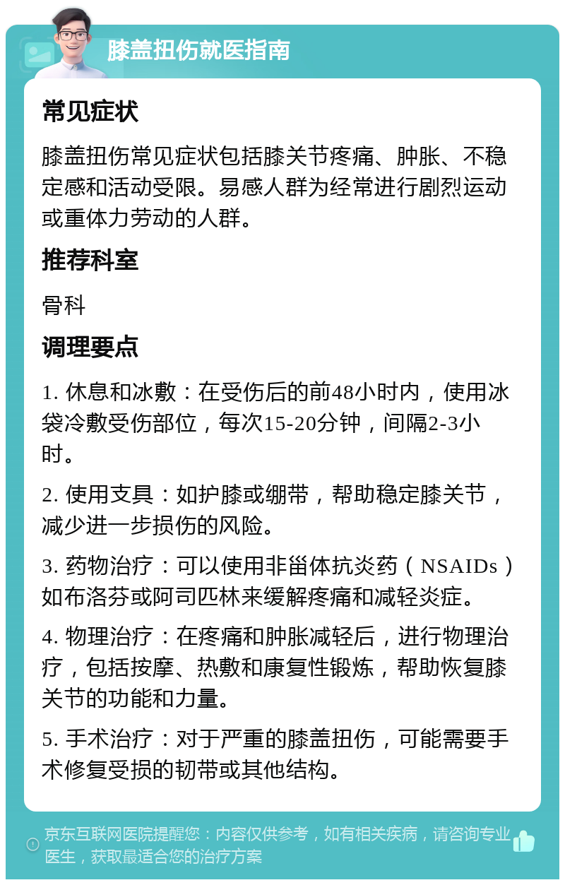 膝盖扭伤就医指南 常见症状 膝盖扭伤常见症状包括膝关节疼痛、肿胀、不稳定感和活动受限。易感人群为经常进行剧烈运动或重体力劳动的人群。 推荐科室 骨科 调理要点 1. 休息和冰敷：在受伤后的前48小时内，使用冰袋冷敷受伤部位，每次15-20分钟，间隔2-3小时。 2. 使用支具：如护膝或绷带，帮助稳定膝关节，减少进一步损伤的风险。 3. 药物治疗：可以使用非甾体抗炎药（NSAIDs）如布洛芬或阿司匹林来缓解疼痛和减轻炎症。 4. 物理治疗：在疼痛和肿胀减轻后，进行物理治疗，包括按摩、热敷和康复性锻炼，帮助恢复膝关节的功能和力量。 5. 手术治疗：对于严重的膝盖扭伤，可能需要手术修复受损的韧带或其他结构。