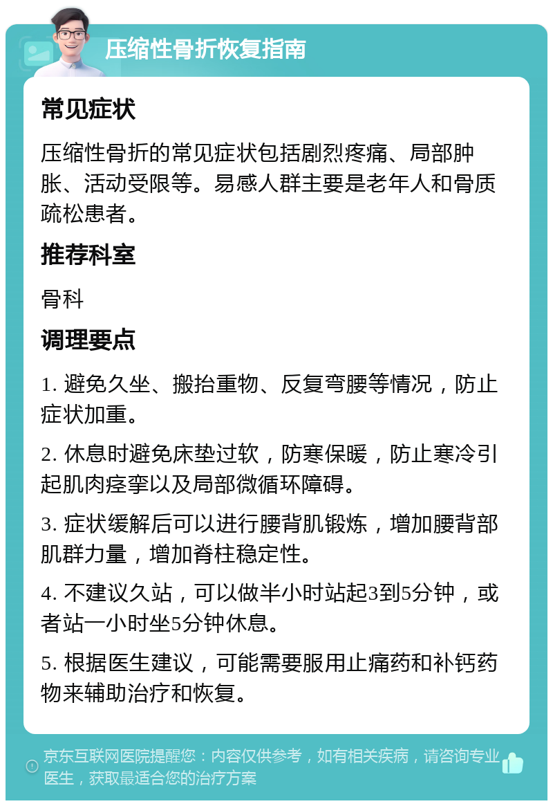 压缩性骨折恢复指南 常见症状 压缩性骨折的常见症状包括剧烈疼痛、局部肿胀、活动受限等。易感人群主要是老年人和骨质疏松患者。 推荐科室 骨科 调理要点 1. 避免久坐、搬抬重物、反复弯腰等情况，防止症状加重。 2. 休息时避免床垫过软，防寒保暖，防止寒冷引起肌肉痉挛以及局部微循环障碍。 3. 症状缓解后可以进行腰背肌锻炼，增加腰背部肌群力量，增加脊柱稳定性。 4. 不建议久站，可以做半小时站起3到5分钟，或者站一小时坐5分钟休息。 5. 根据医生建议，可能需要服用止痛药和补钙药物来辅助治疗和恢复。