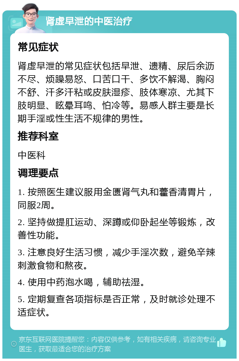 肾虚早泄的中医治疗 常见症状 肾虚早泄的常见症状包括早泄、遗精、尿后余沥不尽、烦躁易怒、口苦口干、多饮不解渴、胸闷不舒、汗多汗粘或皮肤湿疹、肢体寒凉、尤其下肢明显、眩晕耳鸣、怕冷等。易感人群主要是长期手淫或性生活不规律的男性。 推荐科室 中医科 调理要点 1. 按照医生建议服用金匮肾气丸和藿香清胃片，同服2周。 2. 坚持做提肛运动、深蹲或仰卧起坐等锻炼，改善性功能。 3. 注意良好生活习惯，减少手淫次数，避免辛辣刺激食物和熬夜。 4. 使用中药泡水喝，辅助祛湿。 5. 定期复查各项指标是否正常，及时就诊处理不适症状。