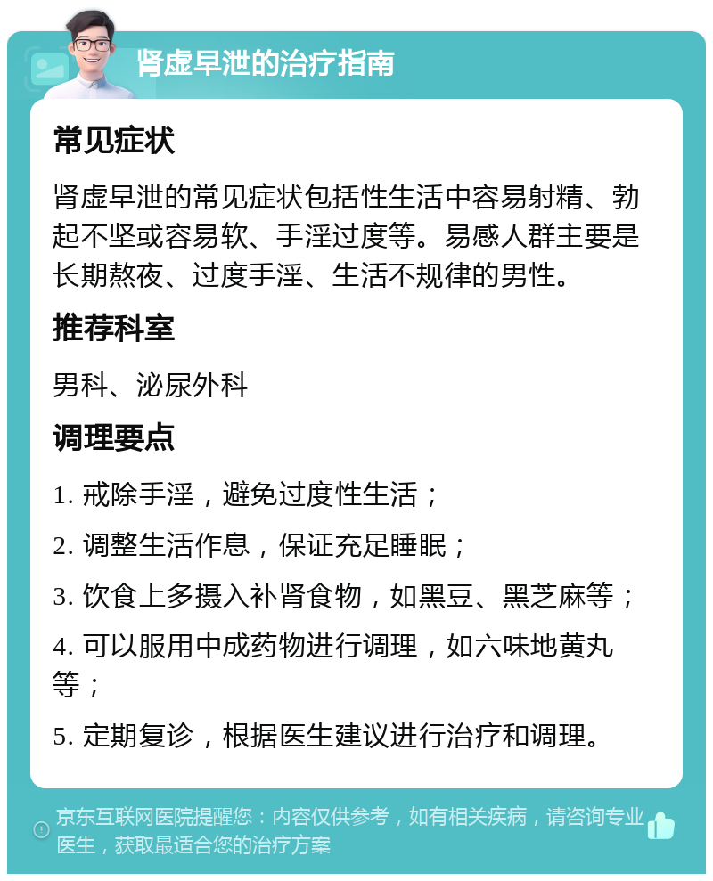 肾虚早泄的治疗指南 常见症状 肾虚早泄的常见症状包括性生活中容易射精、勃起不坚或容易软、手淫过度等。易感人群主要是长期熬夜、过度手淫、生活不规律的男性。 推荐科室 男科、泌尿外科 调理要点 1. 戒除手淫，避免过度性生活； 2. 调整生活作息，保证充足睡眠； 3. 饮食上多摄入补肾食物，如黑豆、黑芝麻等； 4. 可以服用中成药物进行调理，如六味地黄丸等； 5. 定期复诊，根据医生建议进行治疗和调理。