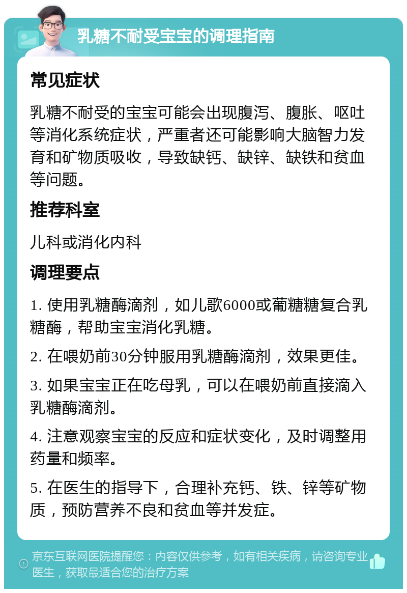 乳糖不耐受宝宝的调理指南 常见症状 乳糖不耐受的宝宝可能会出现腹泻、腹胀、呕吐等消化系统症状，严重者还可能影响大脑智力发育和矿物质吸收，导致缺钙、缺锌、缺铁和贫血等问题。 推荐科室 儿科或消化内科 调理要点 1. 使用乳糖酶滴剂，如儿歌6000或葡糖糖复合乳糖酶，帮助宝宝消化乳糖。 2. 在喂奶前30分钟服用乳糖酶滴剂，效果更佳。 3. 如果宝宝正在吃母乳，可以在喂奶前直接滴入乳糖酶滴剂。 4. 注意观察宝宝的反应和症状变化，及时调整用药量和频率。 5. 在医生的指导下，合理补充钙、铁、锌等矿物质，预防营养不良和贫血等并发症。