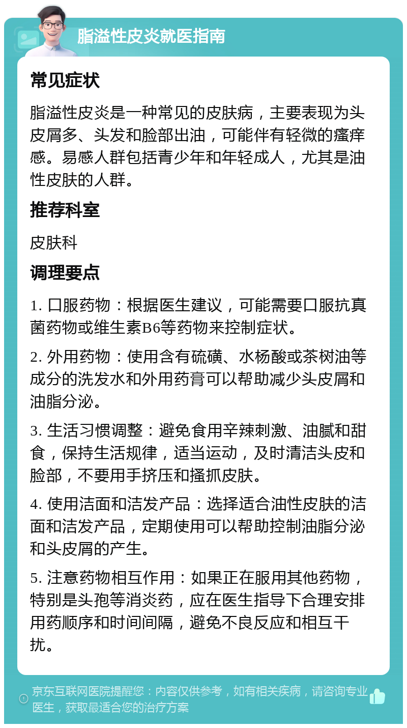 脂溢性皮炎就医指南 常见症状 脂溢性皮炎是一种常见的皮肤病，主要表现为头皮屑多、头发和脸部出油，可能伴有轻微的瘙痒感。易感人群包括青少年和年轻成人，尤其是油性皮肤的人群。 推荐科室 皮肤科 调理要点 1. 口服药物：根据医生建议，可能需要口服抗真菌药物或维生素B6等药物来控制症状。 2. 外用药物：使用含有硫磺、水杨酸或茶树油等成分的洗发水和外用药膏可以帮助减少头皮屑和油脂分泌。 3. 生活习惯调整：避免食用辛辣刺激、油腻和甜食，保持生活规律，适当运动，及时清洁头皮和脸部，不要用手挤压和搔抓皮肤。 4. 使用洁面和洁发产品：选择适合油性皮肤的洁面和洁发产品，定期使用可以帮助控制油脂分泌和头皮屑的产生。 5. 注意药物相互作用：如果正在服用其他药物，特别是头孢等消炎药，应在医生指导下合理安排用药顺序和时间间隔，避免不良反应和相互干扰。