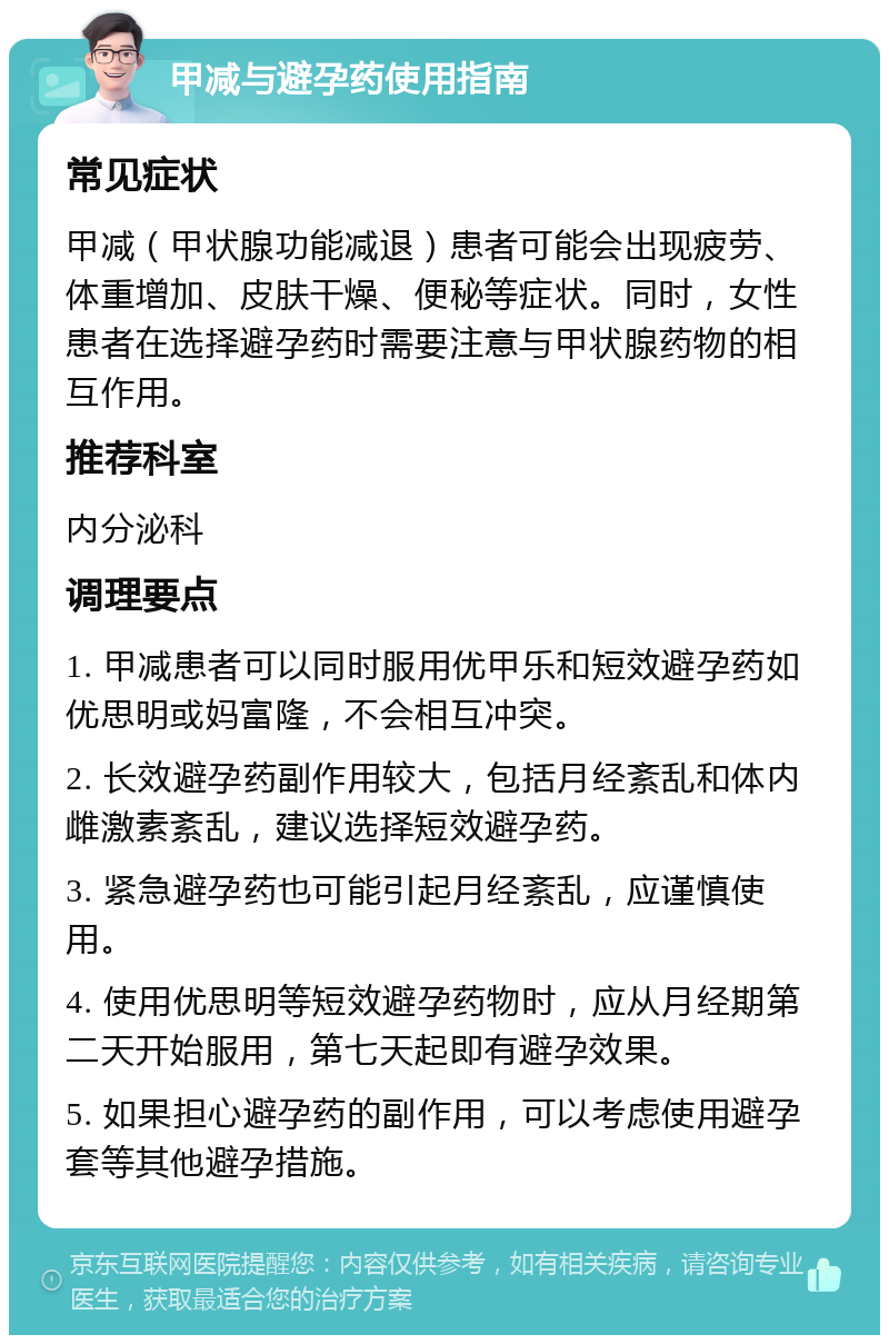 甲减与避孕药使用指南 常见症状 甲减（甲状腺功能减退）患者可能会出现疲劳、体重增加、皮肤干燥、便秘等症状。同时，女性患者在选择避孕药时需要注意与甲状腺药物的相互作用。 推荐科室 内分泌科 调理要点 1. 甲减患者可以同时服用优甲乐和短效避孕药如优思明或妈富隆，不会相互冲突。 2. 长效避孕药副作用较大，包括月经紊乱和体内雌激素紊乱，建议选择短效避孕药。 3. 紧急避孕药也可能引起月经紊乱，应谨慎使用。 4. 使用优思明等短效避孕药物时，应从月经期第二天开始服用，第七天起即有避孕效果。 5. 如果担心避孕药的副作用，可以考虑使用避孕套等其他避孕措施。