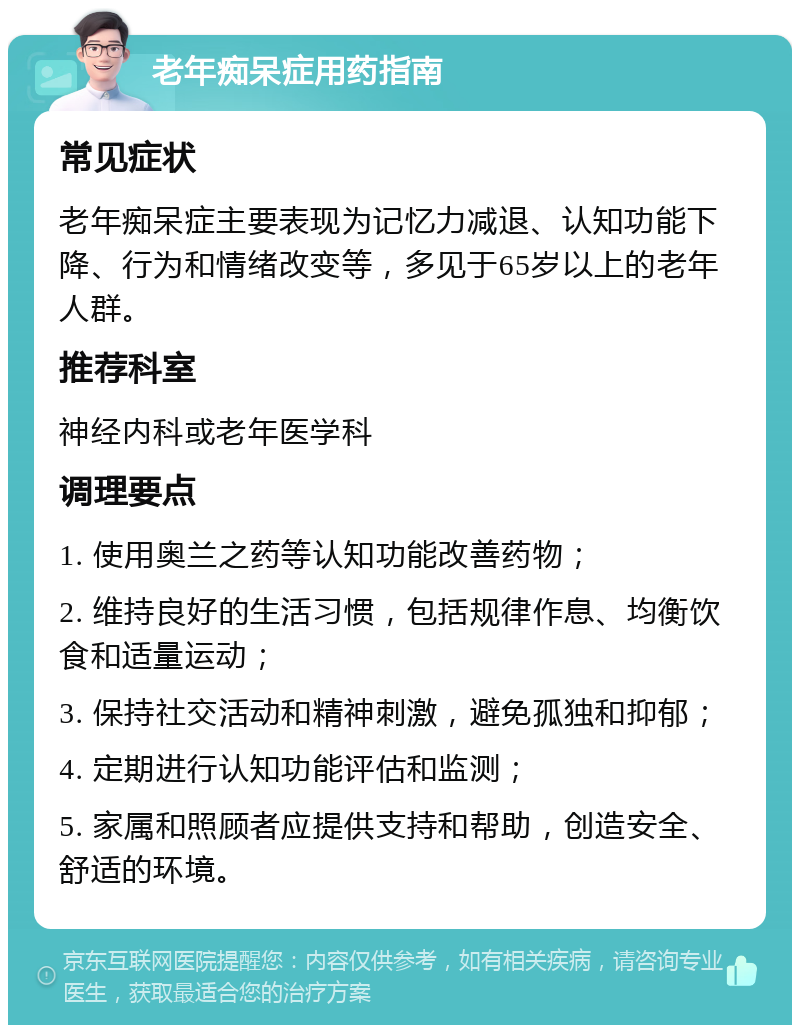 老年痴呆症用药指南 常见症状 老年痴呆症主要表现为记忆力减退、认知功能下降、行为和情绪改变等，多见于65岁以上的老年人群。 推荐科室 神经内科或老年医学科 调理要点 1. 使用奥兰之药等认知功能改善药物； 2. 维持良好的生活习惯，包括规律作息、均衡饮食和适量运动； 3. 保持社交活动和精神刺激，避免孤独和抑郁； 4. 定期进行认知功能评估和监测； 5. 家属和照顾者应提供支持和帮助，创造安全、舒适的环境。