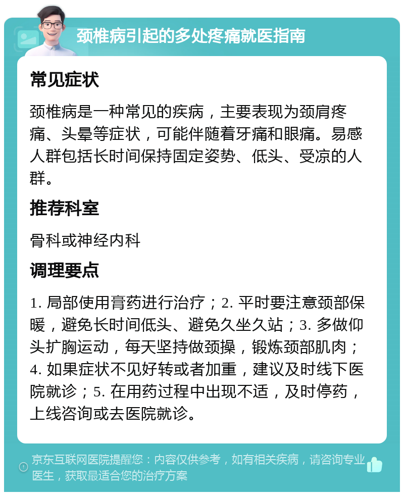 颈椎病引起的多处疼痛就医指南 常见症状 颈椎病是一种常见的疾病，主要表现为颈肩疼痛、头晕等症状，可能伴随着牙痛和眼痛。易感人群包括长时间保持固定姿势、低头、受凉的人群。 推荐科室 骨科或神经内科 调理要点 1. 局部使用膏药进行治疗；2. 平时要注意颈部保暖，避免长时间低头、避免久坐久站；3. 多做仰头扩胸运动，每天坚持做颈操，锻炼颈部肌肉；4. 如果症状不见好转或者加重，建议及时线下医院就诊；5. 在用药过程中出现不适，及时停药，上线咨询或去医院就诊。