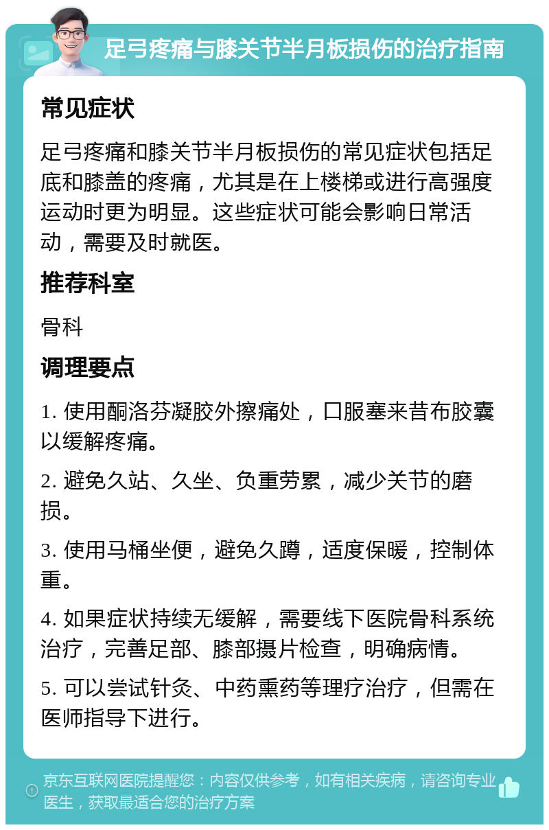 足弓疼痛与膝关节半月板损伤的治疗指南 常见症状 足弓疼痛和膝关节半月板损伤的常见症状包括足底和膝盖的疼痛，尤其是在上楼梯或进行高强度运动时更为明显。这些症状可能会影响日常活动，需要及时就医。 推荐科室 骨科 调理要点 1. 使用酮洛芬凝胶外擦痛处，口服塞来昔布胶囊以缓解疼痛。 2. 避免久站、久坐、负重劳累，减少关节的磨损。 3. 使用马桶坐便，避免久蹲，适度保暖，控制体重。 4. 如果症状持续无缓解，需要线下医院骨科系统治疗，完善足部、膝部摄片检查，明确病情。 5. 可以尝试针灸、中药熏药等理疗治疗，但需在医师指导下进行。