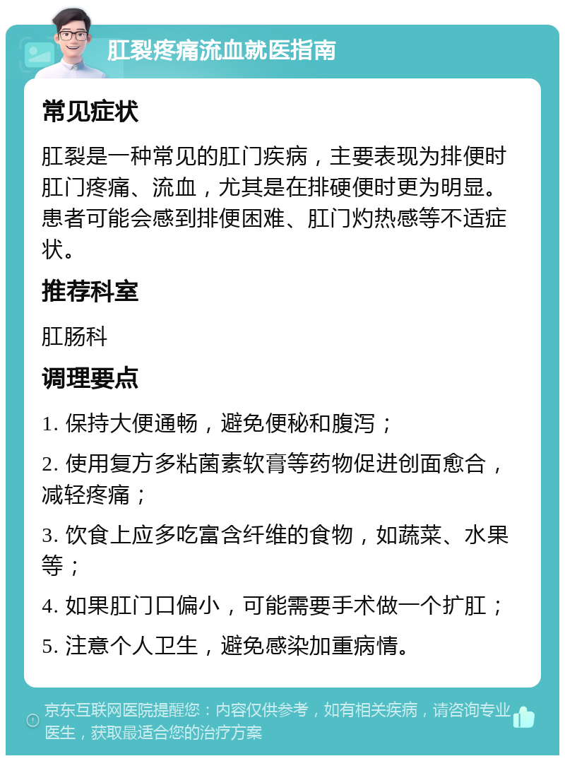 肛裂疼痛流血就医指南 常见症状 肛裂是一种常见的肛门疾病，主要表现为排便时肛门疼痛、流血，尤其是在排硬便时更为明显。患者可能会感到排便困难、肛门灼热感等不适症状。 推荐科室 肛肠科 调理要点 1. 保持大便通畅，避免便秘和腹泻； 2. 使用复方多粘菌素软膏等药物促进创面愈合，减轻疼痛； 3. 饮食上应多吃富含纤维的食物，如蔬菜、水果等； 4. 如果肛门口偏小，可能需要手术做一个扩肛； 5. 注意个人卫生，避免感染加重病情。