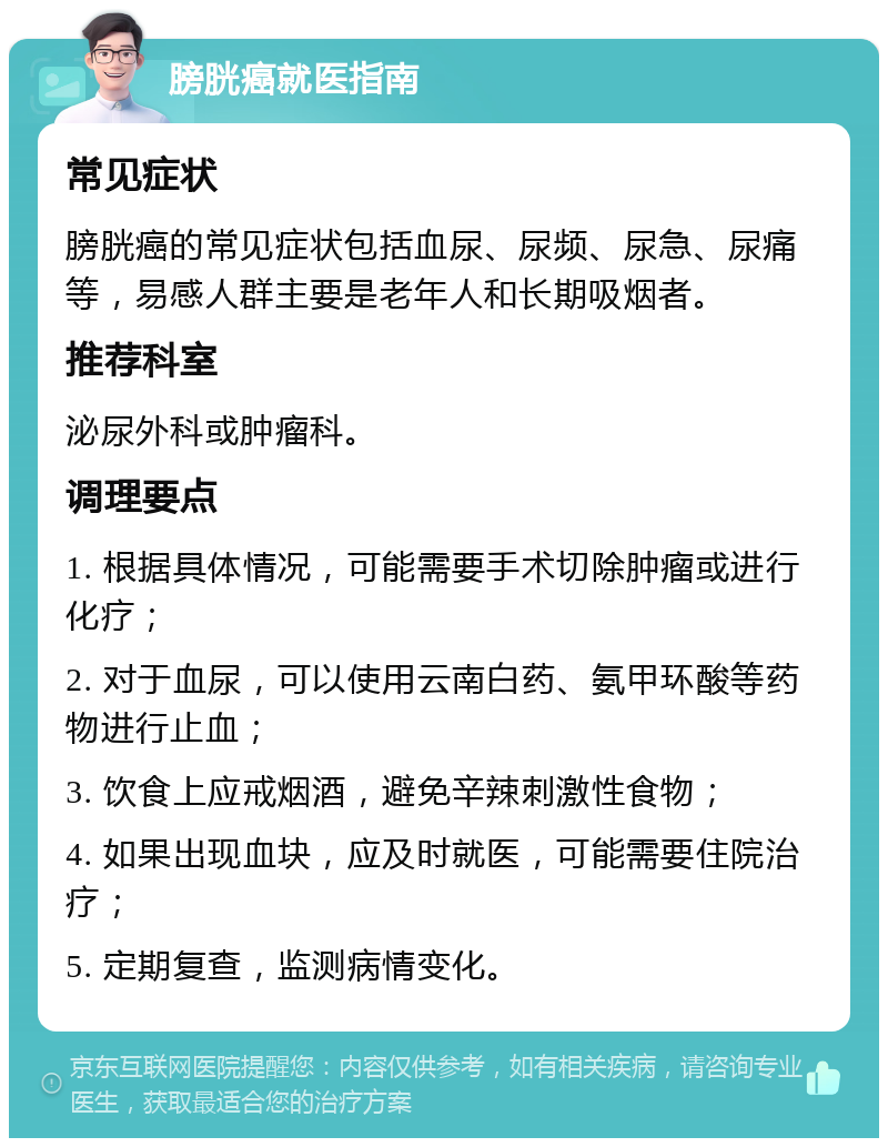 膀胱癌就医指南 常见症状 膀胱癌的常见症状包括血尿、尿频、尿急、尿痛等，易感人群主要是老年人和长期吸烟者。 推荐科室 泌尿外科或肿瘤科。 调理要点 1. 根据具体情况，可能需要手术切除肿瘤或进行化疗； 2. 对于血尿，可以使用云南白药、氨甲环酸等药物进行止血； 3. 饮食上应戒烟酒，避免辛辣刺激性食物； 4. 如果出现血块，应及时就医，可能需要住院治疗； 5. 定期复查，监测病情变化。