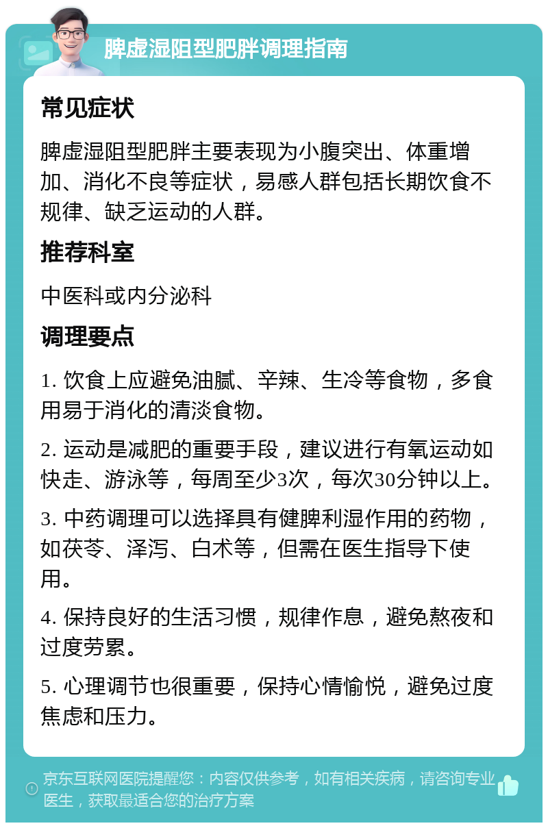 脾虚湿阻型肥胖调理指南 常见症状 脾虚湿阻型肥胖主要表现为小腹突出、体重增加、消化不良等症状，易感人群包括长期饮食不规律、缺乏运动的人群。 推荐科室 中医科或内分泌科 调理要点 1. 饮食上应避免油腻、辛辣、生冷等食物，多食用易于消化的清淡食物。 2. 运动是减肥的重要手段，建议进行有氧运动如快走、游泳等，每周至少3次，每次30分钟以上。 3. 中药调理可以选择具有健脾利湿作用的药物，如茯苓、泽泻、白术等，但需在医生指导下使用。 4. 保持良好的生活习惯，规律作息，避免熬夜和过度劳累。 5. 心理调节也很重要，保持心情愉悦，避免过度焦虑和压力。