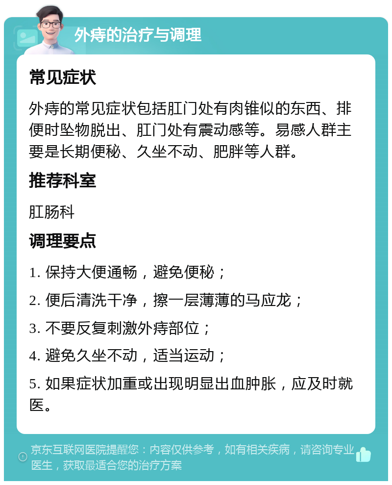 外痔的治疗与调理 常见症状 外痔的常见症状包括肛门处有肉锥似的东西、排便时坠物脱出、肛门处有震动感等。易感人群主要是长期便秘、久坐不动、肥胖等人群。 推荐科室 肛肠科 调理要点 1. 保持大便通畅，避免便秘； 2. 便后清洗干净，擦一层薄薄的马应龙； 3. 不要反复刺激外痔部位； 4. 避免久坐不动，适当运动； 5. 如果症状加重或出现明显出血肿胀，应及时就医。