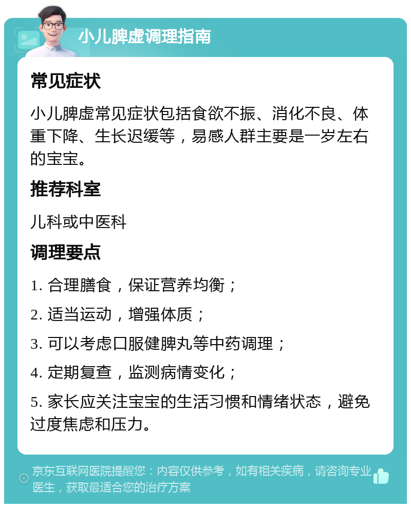 小儿脾虚调理指南 常见症状 小儿脾虚常见症状包括食欲不振、消化不良、体重下降、生长迟缓等，易感人群主要是一岁左右的宝宝。 推荐科室 儿科或中医科 调理要点 1. 合理膳食，保证营养均衡； 2. 适当运动，增强体质； 3. 可以考虑口服健脾丸等中药调理； 4. 定期复查，监测病情变化； 5. 家长应关注宝宝的生活习惯和情绪状态，避免过度焦虑和压力。