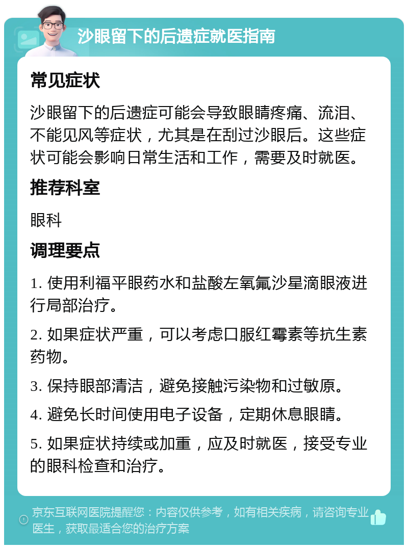 沙眼留下的后遗症就医指南 常见症状 沙眼留下的后遗症可能会导致眼睛疼痛、流泪、不能见风等症状，尤其是在刮过沙眼后。这些症状可能会影响日常生活和工作，需要及时就医。 推荐科室 眼科 调理要点 1. 使用利福平眼药水和盐酸左氧氟沙星滴眼液进行局部治疗。 2. 如果症状严重，可以考虑口服红霉素等抗生素药物。 3. 保持眼部清洁，避免接触污染物和过敏原。 4. 避免长时间使用电子设备，定期休息眼睛。 5. 如果症状持续或加重，应及时就医，接受专业的眼科检查和治疗。