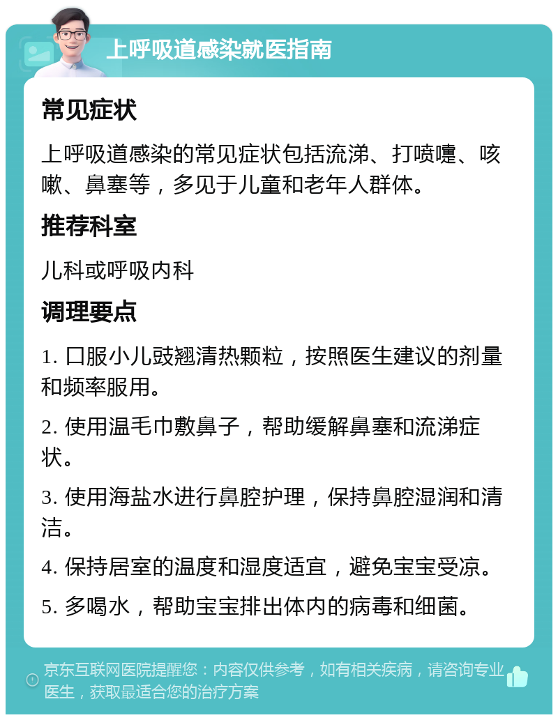 上呼吸道感染就医指南 常见症状 上呼吸道感染的常见症状包括流涕、打喷嚏、咳嗽、鼻塞等，多见于儿童和老年人群体。 推荐科室 儿科或呼吸内科 调理要点 1. 口服小儿豉翘清热颗粒，按照医生建议的剂量和频率服用。 2. 使用温毛巾敷鼻子，帮助缓解鼻塞和流涕症状。 3. 使用海盐水进行鼻腔护理，保持鼻腔湿润和清洁。 4. 保持居室的温度和湿度适宜，避免宝宝受凉。 5. 多喝水，帮助宝宝排出体内的病毒和细菌。