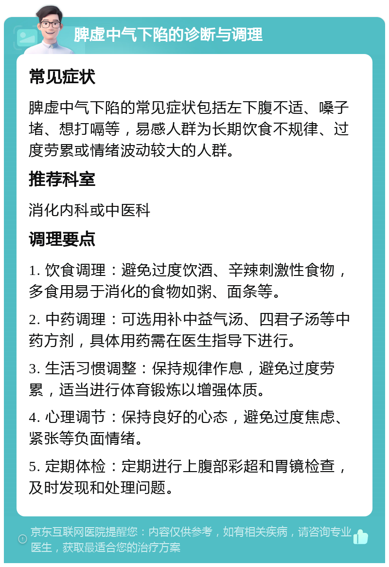 脾虚中气下陷的诊断与调理 常见症状 脾虚中气下陷的常见症状包括左下腹不适、嗓子堵、想打嗝等，易感人群为长期饮食不规律、过度劳累或情绪波动较大的人群。 推荐科室 消化内科或中医科 调理要点 1. 饮食调理：避免过度饮酒、辛辣刺激性食物，多食用易于消化的食物如粥、面条等。 2. 中药调理：可选用补中益气汤、四君子汤等中药方剂，具体用药需在医生指导下进行。 3. 生活习惯调整：保持规律作息，避免过度劳累，适当进行体育锻炼以增强体质。 4. 心理调节：保持良好的心态，避免过度焦虑、紧张等负面情绪。 5. 定期体检：定期进行上腹部彩超和胃镜检查，及时发现和处理问题。