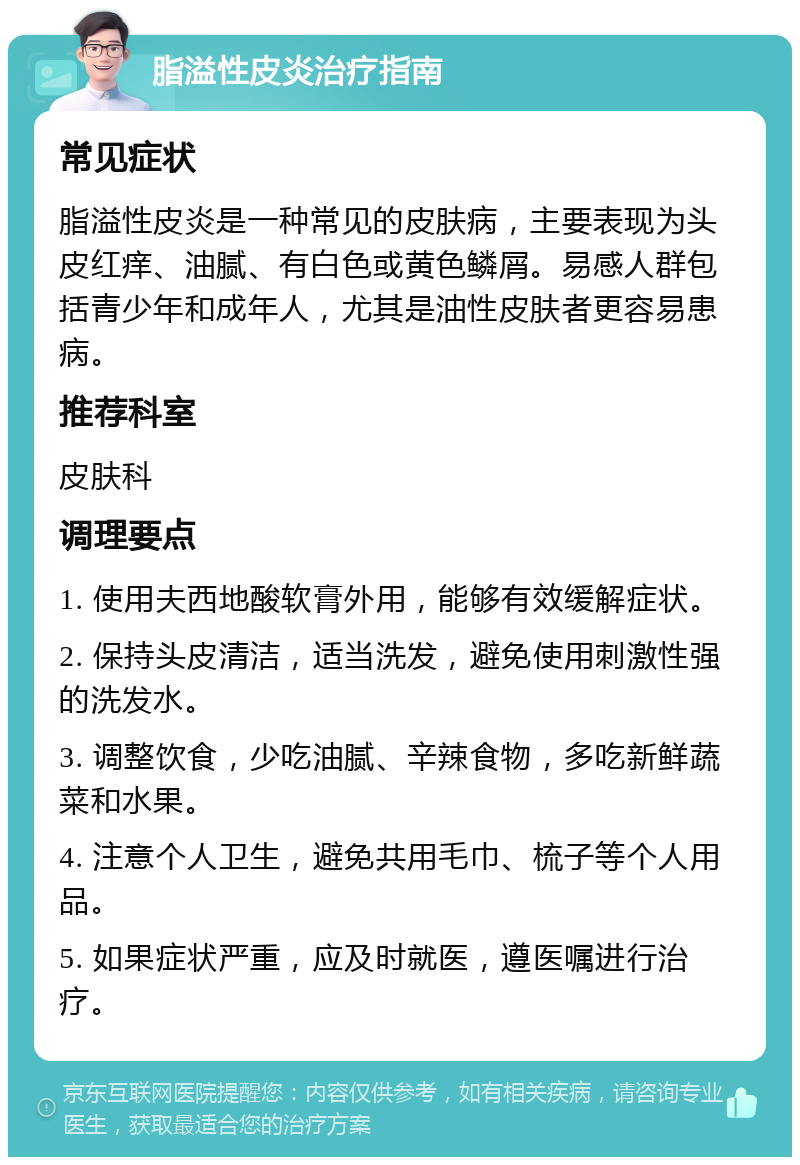 脂溢性皮炎治疗指南 常见症状 脂溢性皮炎是一种常见的皮肤病，主要表现为头皮红痒、油腻、有白色或黄色鳞屑。易感人群包括青少年和成年人，尤其是油性皮肤者更容易患病。 推荐科室 皮肤科 调理要点 1. 使用夫西地酸软膏外用，能够有效缓解症状。 2. 保持头皮清洁，适当洗发，避免使用刺激性强的洗发水。 3. 调整饮食，少吃油腻、辛辣食物，多吃新鲜蔬菜和水果。 4. 注意个人卫生，避免共用毛巾、梳子等个人用品。 5. 如果症状严重，应及时就医，遵医嘱进行治疗。