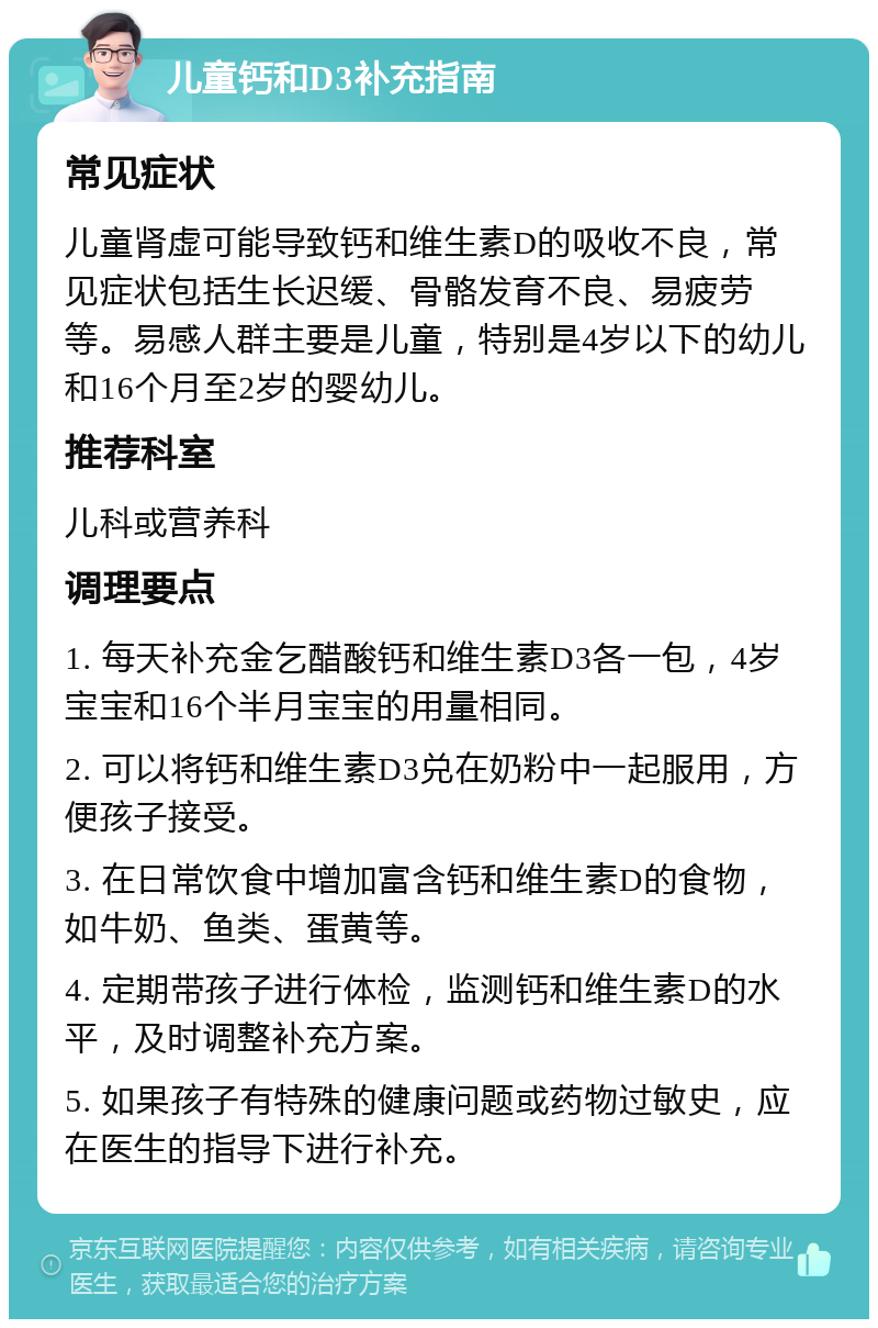 儿童钙和D3补充指南 常见症状 儿童肾虚可能导致钙和维生素D的吸收不良，常见症状包括生长迟缓、骨骼发育不良、易疲劳等。易感人群主要是儿童，特别是4岁以下的幼儿和16个月至2岁的婴幼儿。 推荐科室 儿科或营养科 调理要点 1. 每天补充金乞醋酸钙和维生素D3各一包，4岁宝宝和16个半月宝宝的用量相同。 2. 可以将钙和维生素D3兑在奶粉中一起服用，方便孩子接受。 3. 在日常饮食中增加富含钙和维生素D的食物，如牛奶、鱼类、蛋黄等。 4. 定期带孩子进行体检，监测钙和维生素D的水平，及时调整补充方案。 5. 如果孩子有特殊的健康问题或药物过敏史，应在医生的指导下进行补充。