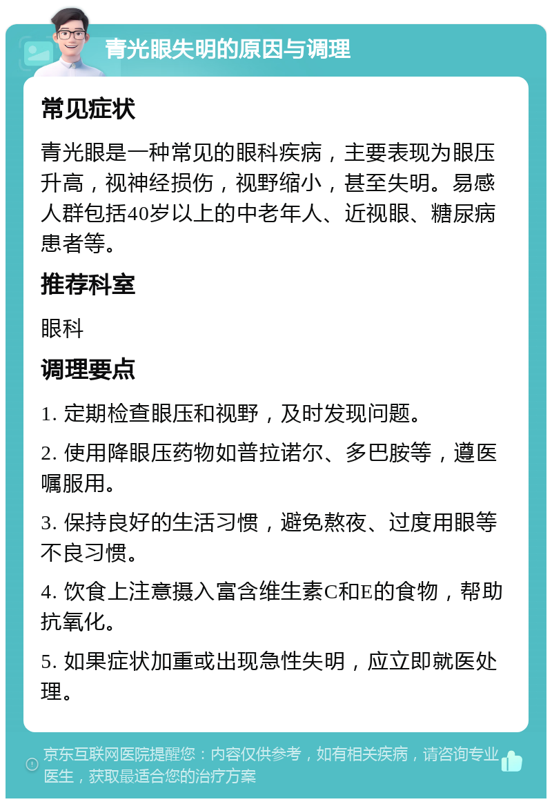 青光眼失明的原因与调理 常见症状 青光眼是一种常见的眼科疾病，主要表现为眼压升高，视神经损伤，视野缩小，甚至失明。易感人群包括40岁以上的中老年人、近视眼、糖尿病患者等。 推荐科室 眼科 调理要点 1. 定期检查眼压和视野，及时发现问题。 2. 使用降眼压药物如普拉诺尔、多巴胺等，遵医嘱服用。 3. 保持良好的生活习惯，避免熬夜、过度用眼等不良习惯。 4. 饮食上注意摄入富含维生素C和E的食物，帮助抗氧化。 5. 如果症状加重或出现急性失明，应立即就医处理。