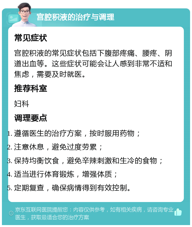 宫腔积液的治疗与调理 常见症状 宫腔积液的常见症状包括下腹部疼痛、腰疼、阴道出血等。这些症状可能会让人感到非常不适和焦虑，需要及时就医。 推荐科室 妇科 调理要点 遵循医生的治疗方案，按时服用药物； 注意休息，避免过度劳累； 保持均衡饮食，避免辛辣刺激和生冷的食物； 适当进行体育锻炼，增强体质； 定期复查，确保病情得到有效控制。