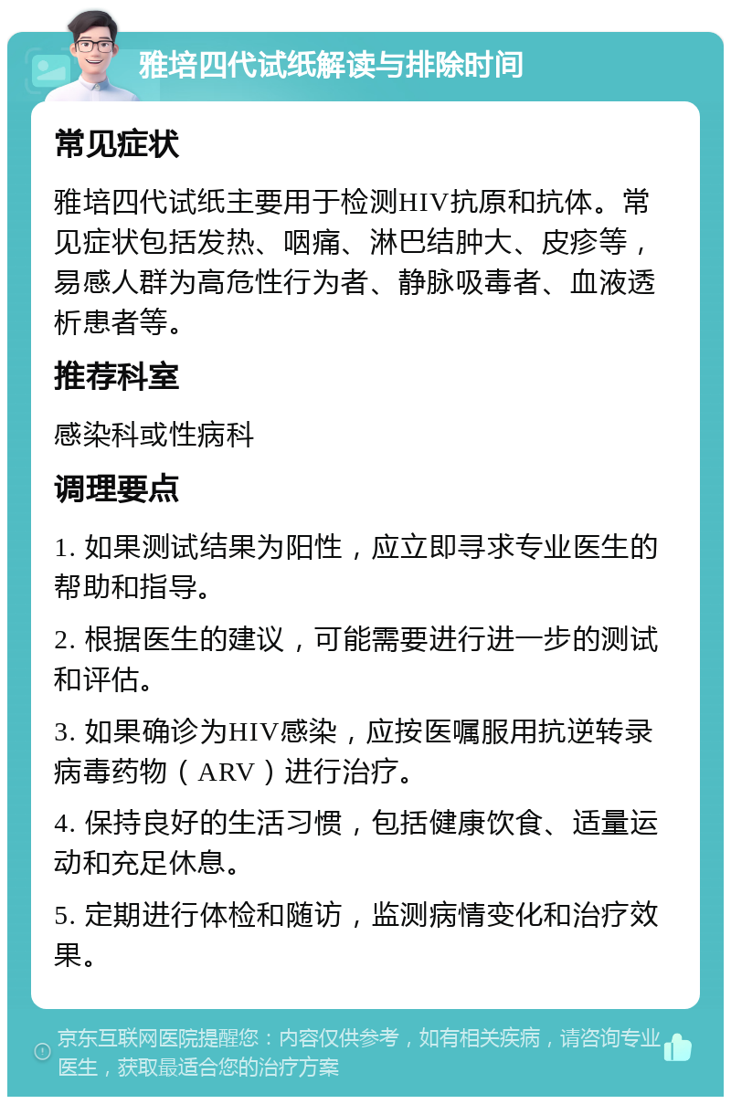 雅培四代试纸解读与排除时间 常见症状 雅培四代试纸主要用于检测HIV抗原和抗体。常见症状包括发热、咽痛、淋巴结肿大、皮疹等，易感人群为高危性行为者、静脉吸毒者、血液透析患者等。 推荐科室 感染科或性病科 调理要点 1. 如果测试结果为阳性，应立即寻求专业医生的帮助和指导。 2. 根据医生的建议，可能需要进行进一步的测试和评估。 3. 如果确诊为HIV感染，应按医嘱服用抗逆转录病毒药物（ARV）进行治疗。 4. 保持良好的生活习惯，包括健康饮食、适量运动和充足休息。 5. 定期进行体检和随访，监测病情变化和治疗效果。