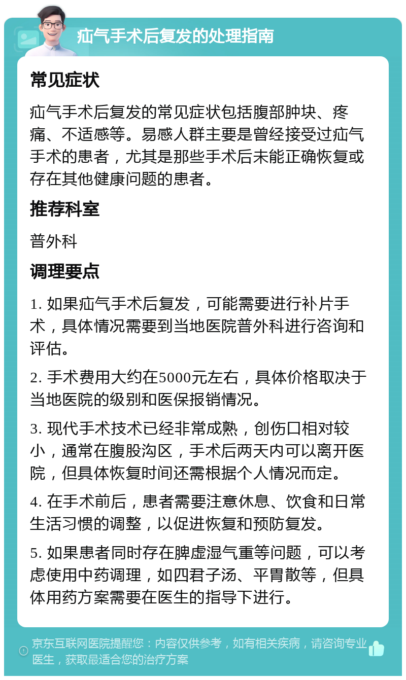 疝气手术后复发的处理指南 常见症状 疝气手术后复发的常见症状包括腹部肿块、疼痛、不适感等。易感人群主要是曾经接受过疝气手术的患者，尤其是那些手术后未能正确恢复或存在其他健康问题的患者。 推荐科室 普外科 调理要点 1. 如果疝气手术后复发，可能需要进行补片手术，具体情况需要到当地医院普外科进行咨询和评估。 2. 手术费用大约在5000元左右，具体价格取决于当地医院的级别和医保报销情况。 3. 现代手术技术已经非常成熟，创伤口相对较小，通常在腹股沟区，手术后两天内可以离开医院，但具体恢复时间还需根据个人情况而定。 4. 在手术前后，患者需要注意休息、饮食和日常生活习惯的调整，以促进恢复和预防复发。 5. 如果患者同时存在脾虚湿气重等问题，可以考虑使用中药调理，如四君子汤、平胃散等，但具体用药方案需要在医生的指导下进行。