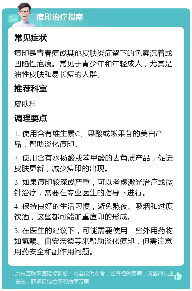 痘印治疗指南 常见症状 痘印是青春痘或其他皮肤炎症留下的色素沉着或凹陷性疤痕。常见于青少年和年轻成人，尤其是油性皮肤和易长痘的人群。 推荐科室 皮肤科 调理要点 1. 使用含有维生素C、果酸或熊果苷的美白产品，帮助淡化痘印。 2. 使用含有水杨酸或苯甲酸的去角质产品，促进皮肤更新，减少痘印的出现。 3. 如果痘印较深或严重，可以考虑激光治疗或微针治疗，需要在专业医生的指导下进行。 4. 保持良好的生活习惯，避免熬夜、吸烟和过度饮酒，这些都可能加重痘印的形成。 5. 在医生的建议下，可能需要使用一些外用药物如氢醌、曲安奈德等来帮助淡化痘印，但需注意用药安全和副作用问题。