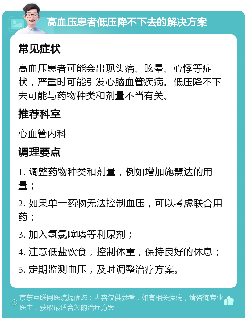 高血压患者低压降不下去的解决方案 常见症状 高血压患者可能会出现头痛、眩晕、心悸等症状，严重时可能引发心脑血管疾病。低压降不下去可能与药物种类和剂量不当有关。 推荐科室 心血管内科 调理要点 1. 调整药物种类和剂量，例如增加施慧达的用量； 2. 如果单一药物无法控制血压，可以考虑联合用药； 3. 加入氢氯噻嗪等利尿剂； 4. 注意低盐饮食，控制体重，保持良好的休息； 5. 定期监测血压，及时调整治疗方案。