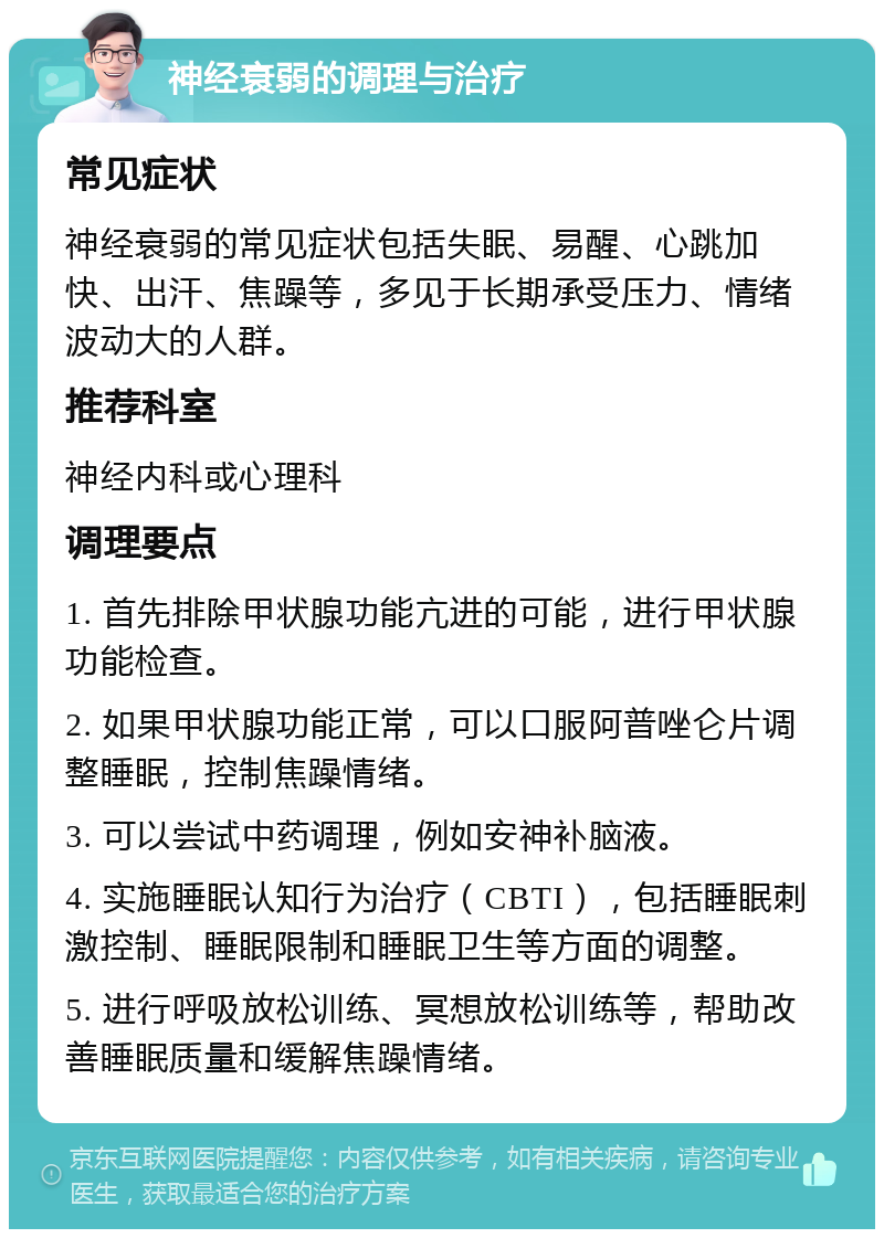 神经衰弱的调理与治疗 常见症状 神经衰弱的常见症状包括失眠、易醒、心跳加快、出汗、焦躁等，多见于长期承受压力、情绪波动大的人群。 推荐科室 神经内科或心理科 调理要点 1. 首先排除甲状腺功能亢进的可能，进行甲状腺功能检查。 2. 如果甲状腺功能正常，可以口服阿普唑仑片调整睡眠，控制焦躁情绪。 3. 可以尝试中药调理，例如安神补脑液。 4. 实施睡眠认知行为治疗（CBTI），包括睡眠刺激控制、睡眠限制和睡眠卫生等方面的调整。 5. 进行呼吸放松训练、冥想放松训练等，帮助改善睡眠质量和缓解焦躁情绪。