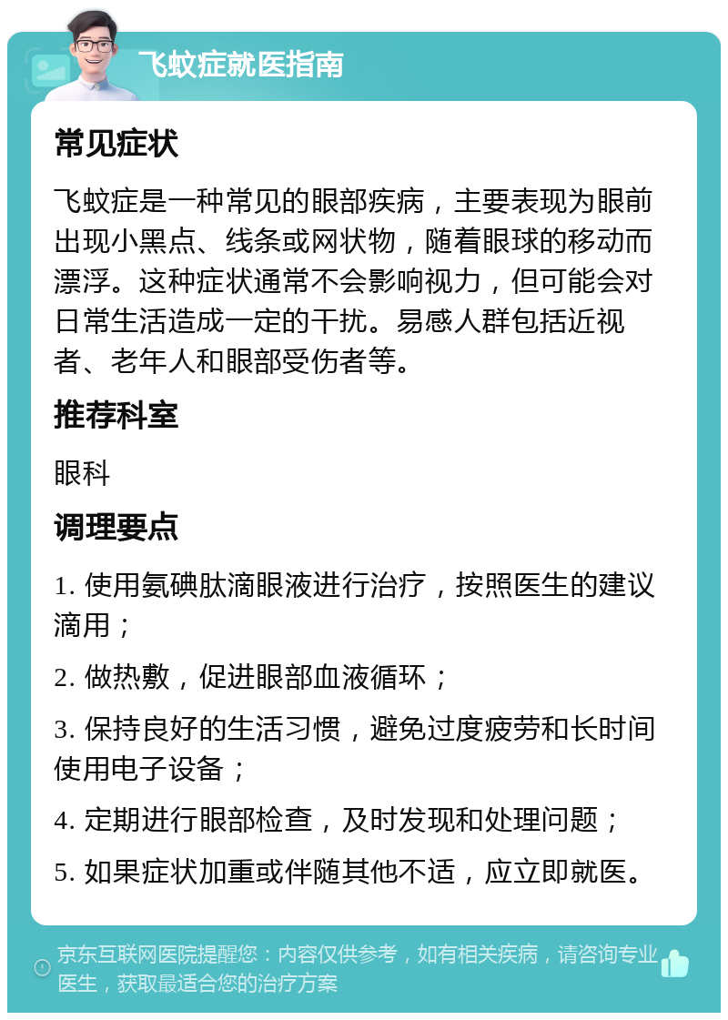 飞蚊症就医指南 常见症状 飞蚊症是一种常见的眼部疾病，主要表现为眼前出现小黑点、线条或网状物，随着眼球的移动而漂浮。这种症状通常不会影响视力，但可能会对日常生活造成一定的干扰。易感人群包括近视者、老年人和眼部受伤者等。 推荐科室 眼科 调理要点 1. 使用氨碘肽滴眼液进行治疗，按照医生的建议滴用； 2. 做热敷，促进眼部血液循环； 3. 保持良好的生活习惯，避免过度疲劳和长时间使用电子设备； 4. 定期进行眼部检查，及时发现和处理问题； 5. 如果症状加重或伴随其他不适，应立即就医。