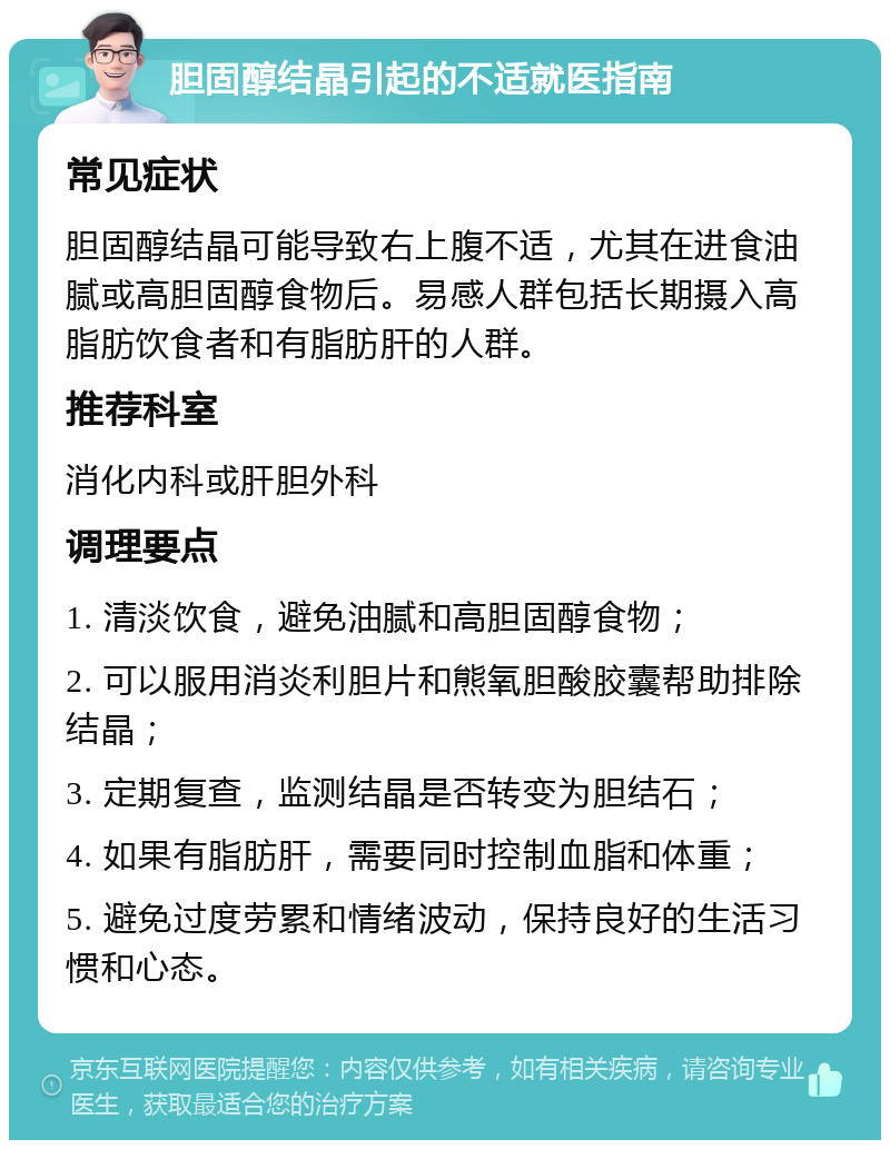 胆固醇结晶引起的不适就医指南 常见症状 胆固醇结晶可能导致右上腹不适，尤其在进食油腻或高胆固醇食物后。易感人群包括长期摄入高脂肪饮食者和有脂肪肝的人群。 推荐科室 消化内科或肝胆外科 调理要点 1. 清淡饮食，避免油腻和高胆固醇食物； 2. 可以服用消炎利胆片和熊氧胆酸胶囊帮助排除结晶； 3. 定期复查，监测结晶是否转变为胆结石； 4. 如果有脂肪肝，需要同时控制血脂和体重； 5. 避免过度劳累和情绪波动，保持良好的生活习惯和心态。