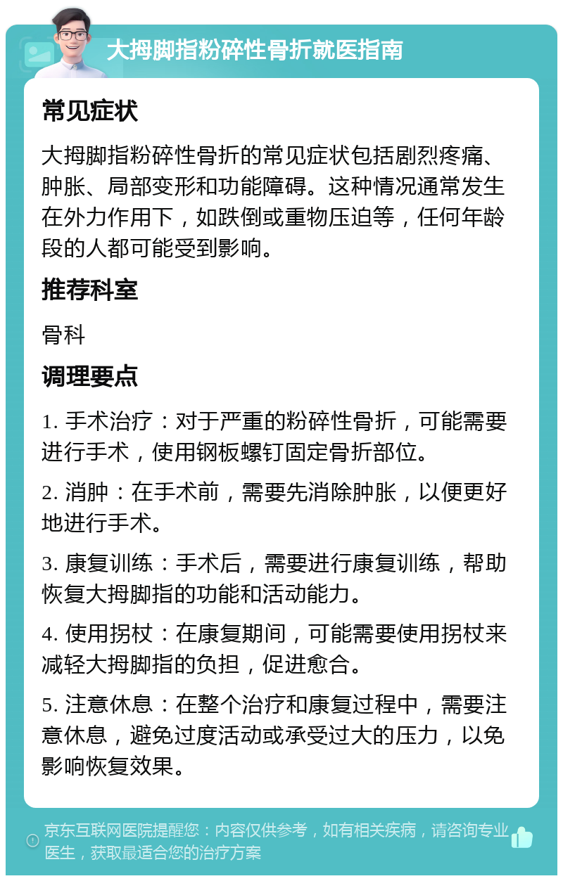 大拇脚指粉碎性骨折就医指南 常见症状 大拇脚指粉碎性骨折的常见症状包括剧烈疼痛、肿胀、局部变形和功能障碍。这种情况通常发生在外力作用下，如跌倒或重物压迫等，任何年龄段的人都可能受到影响。 推荐科室 骨科 调理要点 1. 手术治疗：对于严重的粉碎性骨折，可能需要进行手术，使用钢板螺钉固定骨折部位。 2. 消肿：在手术前，需要先消除肿胀，以便更好地进行手术。 3. 康复训练：手术后，需要进行康复训练，帮助恢复大拇脚指的功能和活动能力。 4. 使用拐杖：在康复期间，可能需要使用拐杖来减轻大拇脚指的负担，促进愈合。 5. 注意休息：在整个治疗和康复过程中，需要注意休息，避免过度活动或承受过大的压力，以免影响恢复效果。