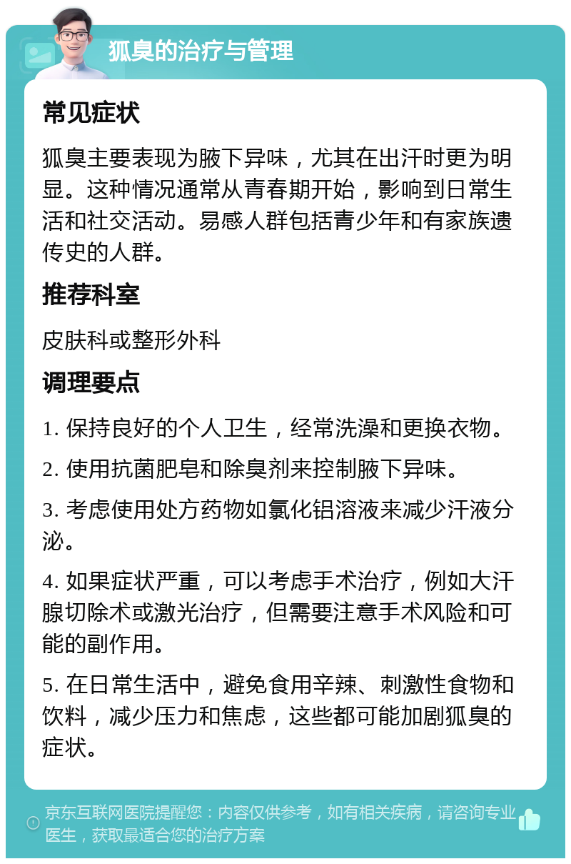 狐臭的治疗与管理 常见症状 狐臭主要表现为腋下异味，尤其在出汗时更为明显。这种情况通常从青春期开始，影响到日常生活和社交活动。易感人群包括青少年和有家族遗传史的人群。 推荐科室 皮肤科或整形外科 调理要点 1. 保持良好的个人卫生，经常洗澡和更换衣物。 2. 使用抗菌肥皂和除臭剂来控制腋下异味。 3. 考虑使用处方药物如氯化铝溶液来减少汗液分泌。 4. 如果症状严重，可以考虑手术治疗，例如大汗腺切除术或激光治疗，但需要注意手术风险和可能的副作用。 5. 在日常生活中，避免食用辛辣、刺激性食物和饮料，减少压力和焦虑，这些都可能加剧狐臭的症状。