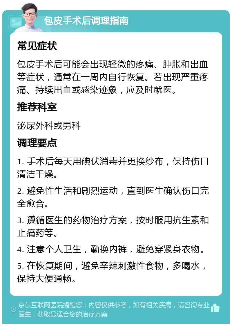 包皮手术后调理指南 常见症状 包皮手术后可能会出现轻微的疼痛、肿胀和出血等症状，通常在一周内自行恢复。若出现严重疼痛、持续出血或感染迹象，应及时就医。 推荐科室 泌尿外科或男科 调理要点 1. 手术后每天用碘伏消毒并更换纱布，保持伤口清洁干燥。 2. 避免性生活和剧烈运动，直到医生确认伤口完全愈合。 3. 遵循医生的药物治疗方案，按时服用抗生素和止痛药等。 4. 注意个人卫生，勤换内裤，避免穿紧身衣物。 5. 在恢复期间，避免辛辣刺激性食物，多喝水，保持大便通畅。