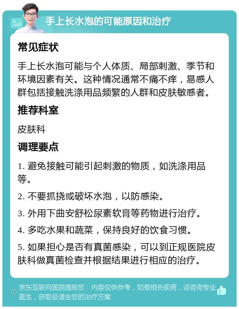 手上长水泡的可能原因和治疗 常见症状 手上长水泡可能与个人体质、局部刺激、季节和环境因素有关。这种情况通常不痛不痒，易感人群包括接触洗涤用品频繁的人群和皮肤敏感者。 推荐科室 皮肤科 调理要点 1. 避免接触可能引起刺激的物质，如洗涤用品等。 2. 不要抓挠或破坏水泡，以防感染。 3. 外用下曲安舒松尿素软膏等药物进行治疗。 4. 多吃水果和蔬菜，保持良好的饮食习惯。 5. 如果担心是否有真菌感染，可以到正规医院皮肤科做真菌检查并根据结果进行相应的治疗。