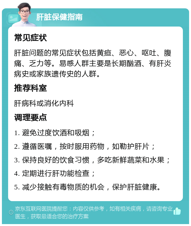 肝脏保健指南 常见症状 肝脏问题的常见症状包括黄疸、恶心、呕吐、腹痛、乏力等。易感人群主要是长期酗酒、有肝炎病史或家族遗传史的人群。 推荐科室 肝病科或消化内科 调理要点 1. 避免过度饮酒和吸烟； 2. 遵循医嘱，按时服用药物，如勒护肝片； 3. 保持良好的饮食习惯，多吃新鲜蔬菜和水果； 4. 定期进行肝功能检查； 5. 减少接触有毒物质的机会，保护肝脏健康。