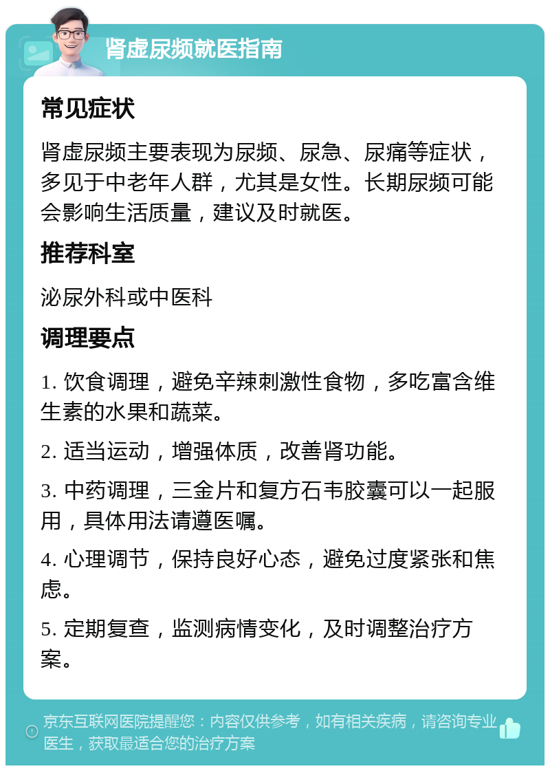 肾虚尿频就医指南 常见症状 肾虚尿频主要表现为尿频、尿急、尿痛等症状，多见于中老年人群，尤其是女性。长期尿频可能会影响生活质量，建议及时就医。 推荐科室 泌尿外科或中医科 调理要点 1. 饮食调理，避免辛辣刺激性食物，多吃富含维生素的水果和蔬菜。 2. 适当运动，增强体质，改善肾功能。 3. 中药调理，三金片和复方石韦胶囊可以一起服用，具体用法请遵医嘱。 4. 心理调节，保持良好心态，避免过度紧张和焦虑。 5. 定期复查，监测病情变化，及时调整治疗方案。