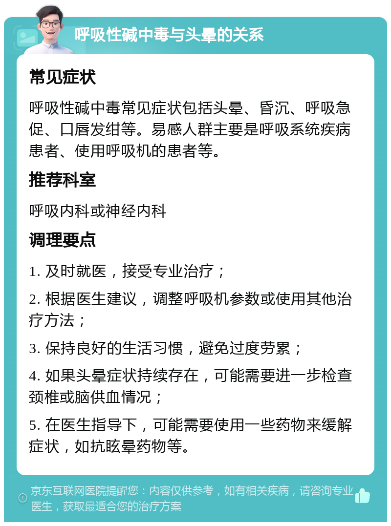 呼吸性碱中毒与头晕的关系 常见症状 呼吸性碱中毒常见症状包括头晕、昏沉、呼吸急促、口唇发绀等。易感人群主要是呼吸系统疾病患者、使用呼吸机的患者等。 推荐科室 呼吸内科或神经内科 调理要点 1. 及时就医，接受专业治疗； 2. 根据医生建议，调整呼吸机参数或使用其他治疗方法； 3. 保持良好的生活习惯，避免过度劳累； 4. 如果头晕症状持续存在，可能需要进一步检查颈椎或脑供血情况； 5. 在医生指导下，可能需要使用一些药物来缓解症状，如抗眩晕药物等。