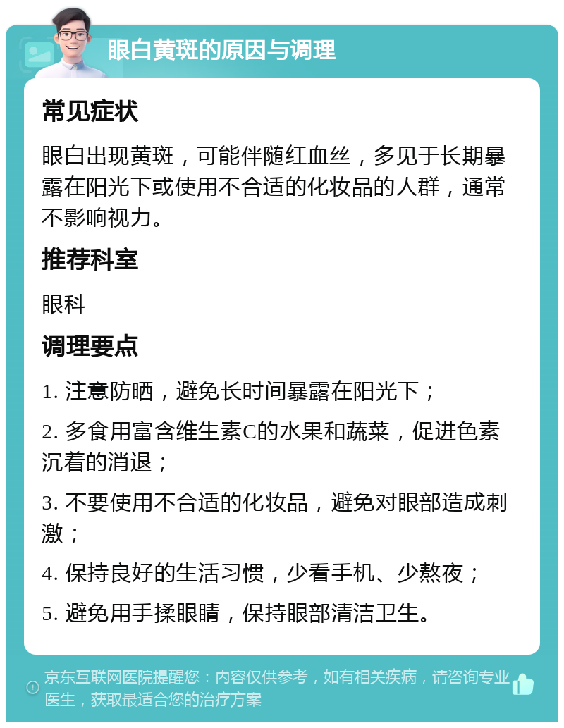 眼白黄斑的原因与调理 常见症状 眼白出现黄斑，可能伴随红血丝，多见于长期暴露在阳光下或使用不合适的化妆品的人群，通常不影响视力。 推荐科室 眼科 调理要点 1. 注意防晒，避免长时间暴露在阳光下； 2. 多食用富含维生素C的水果和蔬菜，促进色素沉着的消退； 3. 不要使用不合适的化妆品，避免对眼部造成刺激； 4. 保持良好的生活习惯，少看手机、少熬夜； 5. 避免用手揉眼睛，保持眼部清洁卫生。