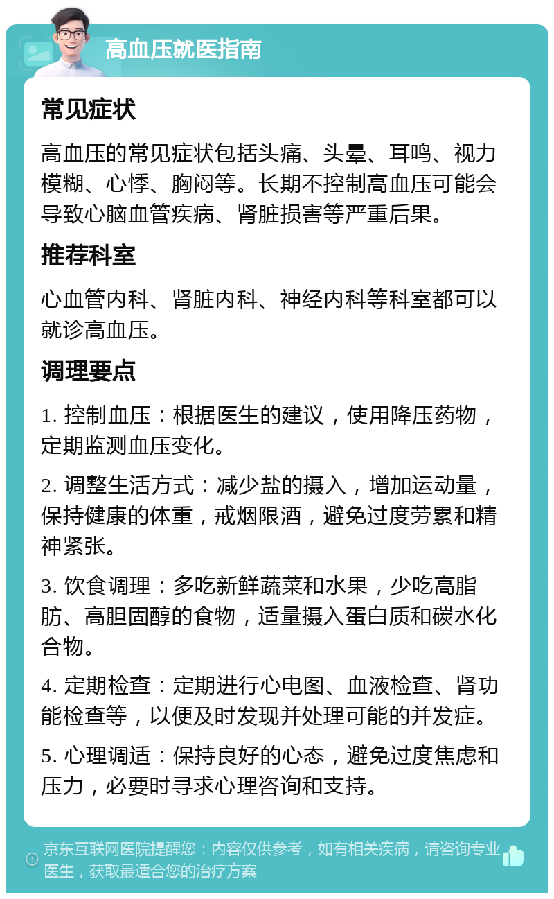 高血压就医指南 常见症状 高血压的常见症状包括头痛、头晕、耳鸣、视力模糊、心悸、胸闷等。长期不控制高血压可能会导致心脑血管疾病、肾脏损害等严重后果。 推荐科室 心血管内科、肾脏内科、神经内科等科室都可以就诊高血压。 调理要点 1. 控制血压：根据医生的建议，使用降压药物，定期监测血压变化。 2. 调整生活方式：减少盐的摄入，增加运动量，保持健康的体重，戒烟限酒，避免过度劳累和精神紧张。 3. 饮食调理：多吃新鲜蔬菜和水果，少吃高脂肪、高胆固醇的食物，适量摄入蛋白质和碳水化合物。 4. 定期检查：定期进行心电图、血液检查、肾功能检查等，以便及时发现并处理可能的并发症。 5. 心理调适：保持良好的心态，避免过度焦虑和压力，必要时寻求心理咨询和支持。